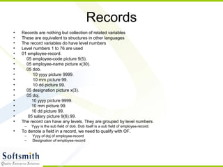 Records
• Records are nothing but collection of related variables
• These are equivalent to structures in other languages
• The record variables do have level numbers
• Level numbers 1 to 76 are used
• 01 employee-record.
• 05 employee-code picture 9(5).
• 05 employee-name picture x(30).
• 05 dob.
• 10 yyyy picture 9999.
• 10 mm picture 99.
• 10 dd picture 99.
• 05 designation picture x(3).
• 05 doj.
• 10 yyyy picture 9999.
• 10 mm picture 99.
• 10 dd picture 99.
• 05 salary picture 9(6).99.
• The record can have any levels. They are grouped by level numbers.
– Yyyy is the sub field of dob. Dob itself is a sub field of employee-record.
• To denote a field in a record, we need to qualify with OF.
– Yyyy of doj of employee-record
– Designation of employee-record
 