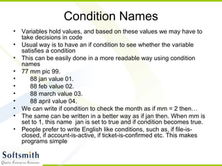 Condition Names
• Variables hold values, and based on these values we may have to
take decisions in code
• Usual way is to have an if condition to see whether the variable
satisfies a condition
• This can be easily done in a more readable way using condition
names
• 77 mm pic 99.
• 88 jan value 01.
• 88 feb value 02.
• 88 march value 03.
• 88 april value 04.
• We can write if condition to check the month as if mm = 2 then…
• The same can be written in a better way as if jan then. When mm is
set to 1, this name jan is set to true and if condition becomes true.
• People prefer to write English like conditions, such as, if file-is-
closed, if account-is-active, if ticket-is-confirmed etc. This makes
programs simple
 
