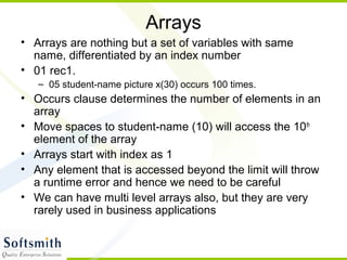 Arrays
• Arrays are nothing but a set of variables with same
name, differentiated by an index number
• 01 rec1.
– 05 student-name picture x(30) occurs 100 times.
• Occurs clause determines the number of elements in an
array
• Move spaces to student-name (10) will access the 10th
element of the array
• Arrays start with index as 1
• Any element that is accessed beyond the limit will throw
a runtime error and hence we need to be careful
• We can have multi level arrays also, but they are very
rarely used in business applications
 