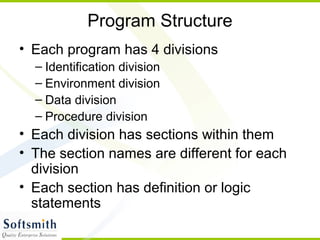 Program Structure
• Each program has 4 divisions
– Identification division
– Environment division
– Data division
– Procedure division
• Each division has sections within them
• The section names are different for each
division
• Each section has definition or logic
statements
 