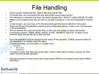 File Handling
• Cobol supports sequential files, relative files and indexed files
• To handle files, we must specify file type and mode in input-output section
• The following is a standard one when we need to access files - SELECT myfile ASSIGN TO DISK
• Myfile is just a logical name that we want to use later in program. It can be EmployeeFile, PayFile
etc
• In data division, we must have a FD (file descriptor) part and record definition of the same
• There are RD and SD definitions (reporting and sorting descriptions). These 2 are not discussed
in this presentation
• We can access disk, tape and printer files. In that case, the assign to clause will change.
• In procedure division, OPEN, READ, WRITE, START, REWRITE, DELETE, CLOSE are the
common verbs that we will use to deal with files.
• Every file operation must be checked for the status of the operation. COBOL gives the status of
last operation in a variable called file-status.
• In working-storage, we must define a variable ws-fs.
– 01 ws-fs.
– 05 s1 pic 9.
– 05 s2 pic 9.
• It contains 2 parts, first digit and second digit. A zero in both digits indicates, success; all other
codes must be handled specially.
• Standard practice is to load record with values before WRITE and initialize record before READ
operations
 