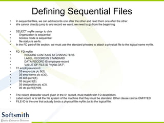 Defining Sequential Files
• In sequential files, we can add records one after the other and read them one after the other.
• We cannot directly jump to any record we want; we need to go from the beginning
• SELECT myfile assign to disk
• Organization is sequential
• Access mode is sequential
• file status is ws-fs.
• In the FD part of file section, we must use the standard phrases to attach a physical file to the logical name myfile.
• FD FD myfile
• RECORD CONTAINS 62 CHARACTERS
• LABEL RECORD IS STANDARD
• DATA RECORD IS employee-record
• VALUE OF FILE-ID "myfile.DAT".
• 01 employee-record.
• 05 emp-code pic 9(5).
• 05 emp-name pic x(30).
• 05 dob pic 9(8).
• 05 doj pic 9(8).
• 05 designation pic x(3).
• 05 ctc pic 9(6)V99.
• The record character count given in the 01 record, must match with FD description.
• Label record is to tell the file system of the machine that they must be standard. Other clause can be OMITTED
• FILE-ID is the one that actually binds a physical file myfile.dat to the logical file.
 