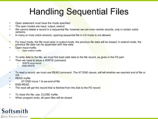 Handling Sequential Files
• Open statement must have the mode specified.
• The open modes are input, output, extend
• We cannot delete a record in a sequential file; however we can even rewrite records, only in certain cobol
versions
• In many to most cobol versions, opening sequential file in I-O mode is not allowed
• For input mode, the file must exist; in output mode, the previous file data will be erased; in extend mode, the
previous file data can be appended with new data
• Open Input myfile.
– Open extend myfile.
• To write data to the file, we must first load valid data to the file record, as given in the FD part
• Then we need to issue a WRITE command
– WRITE emp-record
– END-WRITE
• To read a record, we must use READ command. The AT END clause, will tell whether we reached end of file or
not.
• READ myfile
• AT END move 1 to ws-end-of-file
• END-READ
• The read will get the record that is fetched from the disk to the FD record.
• To close the file, use, CLOSE myfile.
• When program ends, all open files will be closed.
 