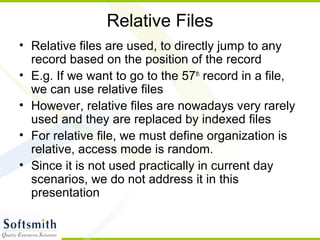 Relative Files
• Relative files are used, to directly jump to any
record based on the position of the record
• E.g. If we want to go to the 57th
record in a file,
we can use relative files
• However, relative files are nowadays very rarely
used and they are replaced by indexed files
• For relative file, we must define organization is
relative, access mode is random.
• Since it is not used practically in current day
scenarios, we do not address it in this
presentation
 