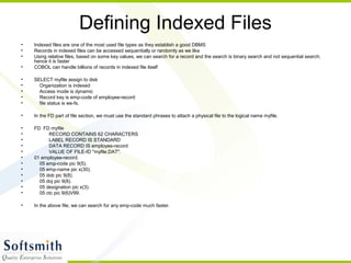 Defining Indexed Files
• Indexed files are one of the most used file types as they establish a good DBMS
• Records in indexed files can be accessed sequentially or randomly as we like
• Using relative files, based on some key values, we can search for a record and the search is binary search and not sequential search;
hence it is faster
• COBOL can handle billions of records in indexed file itself
• SELECT myfile assign to disk
• Organization is indexed
• Access mode is dynamic
• Record key is emp-code of employee-record
• file status is ws-fs.
• In the FD part of file section, we must use the standard phrases to attach a physical file to the logical name myfile.
• FD FD myfile
• RECORD CONTAINS 62 CHARACTERS
• LABEL RECORD IS STANDARD
• DATA RECORD IS employee-record
• VALUE OF FILE-ID "myfile.DAT".
• 01 employee-record.
• 05 emp-code pic 9(5).
• 05 emp-name pic x(30).
• 05 dob pic 9(8).
• 05 doj pic 9(8).
• 05 designation pic x(3).
• 05 ctc pic 9(6)V99.
• In the above file, we can search for any emp-code much faster.
 