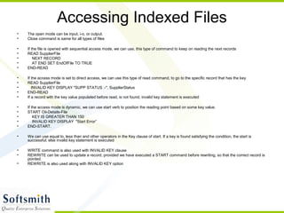 Accessing Indexed Files
• The open mode can be input, i-o, or output.
• Close command is same for all types of files
• If the file is opened with sequential access mode, we can use, this type of command to keep on reading the next records
• READ SupplierFile
• NEXT RECORD
• AT END SET EndOfFile TO TRUE
• END-READ
• If the access mode is set to direct access, we can use this type of read command, to go to the specific record that has the key.
• READ SupplierFile
• INVALID KEY DISPLAY "SUPP STATUS :-", SupplierStatus
• END-READ
• If a record with the key value populated before read, is not found, invalid key statement is executed
• If the access mode is dynamic, we can use start verb to position the reading point based on some key value.
• START Oil-Details-File
• KEY IS GREATER THAN 150
• INVALID KEY DISPLAY "Start Error”
• END-START.
• We can use equal to, less than and other operators in the Key clause of start. If a key is found satisfying the condition, the start is
successful; else invalid key statement is executed
• WRITE command is also used with INVALID KEY clause
• REWRITE can be used to update a record, provided we have executed a START command before rewriting, so that the correct record is
pointed.
• REWRITE is also used along with INVALID KEY option
 