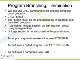 Program Branching, Termination
• We can use CALL command to call another compiled
cobol program
• CALL “prog2”.
• The “prog2” must be the one appearing in program-id of
the called program
• If we define, linkage section, we can use call “prog2”
using linkage-entries.
• Linkage section is not discussed in this presentation.
• To stop a program from execution, use STOP RUN.
• To exit from a called program, use EXIT PROGRAM.
• To exit from a paragraph, use EXIT.
 