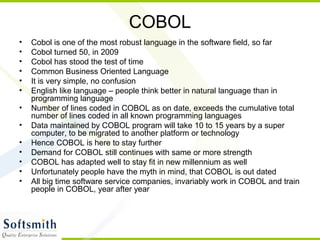 COBOL
• Cobol is one of the most robust language in the software field, so far
• Cobol turned 50, in 2009
• Cobol has stood the test of time
• Common Business Oriented Language
• It is very simple, no confusion
• English like language – people think better in natural language than in
programming language
• Number of lines coded in COBOL as on date, exceeds the cumulative total
number of lines coded in all known programming languages
• Data maintained by COBOL program will take 10 to 15 years by a super
computer, to be migrated to another platform or technology
• Hence COBOL is here to stay further
• Demand for COBOL still continues with same or more strength
• COBOL has adapted well to stay fit in new millennium as well
• Unfortunately people have the myth in mind, that COBOL is out dated
• All big time software service companies, invariably work in COBOL and train
people in COBOL, year after year
 