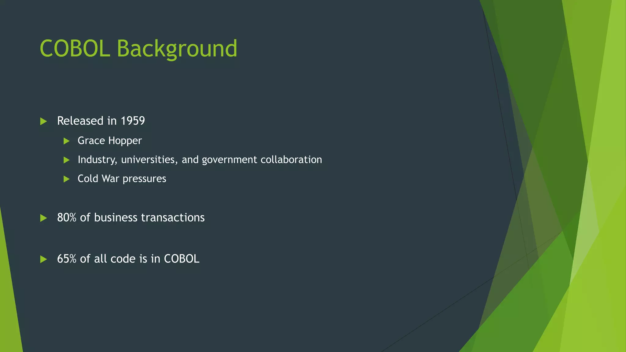 COBOL Background
 Released in 1959
 Grace Hopper
 Industry, universities, and government collaboration
 Cold War pressures
 80% of business transactions
 65% of all code is in COBOL
 