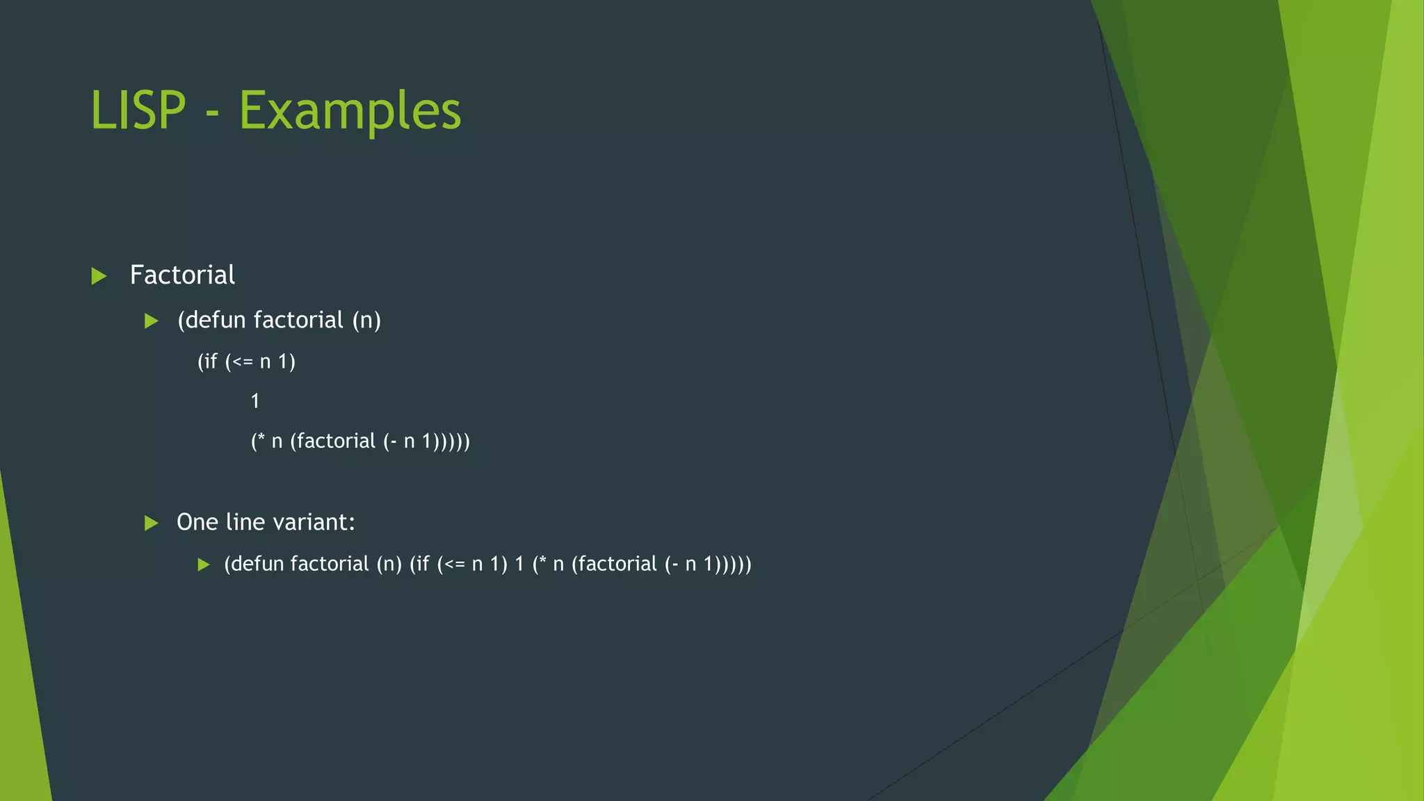 LISP - Examples
 Factorial
 (defun factorial (n)
(if (<= n 1)
1
(* n (factorial (- n 1)))))
 One line variant:
 (defun factorial (n) (if (<= n 1) 1 (* n (factorial (- n 1)))))
 