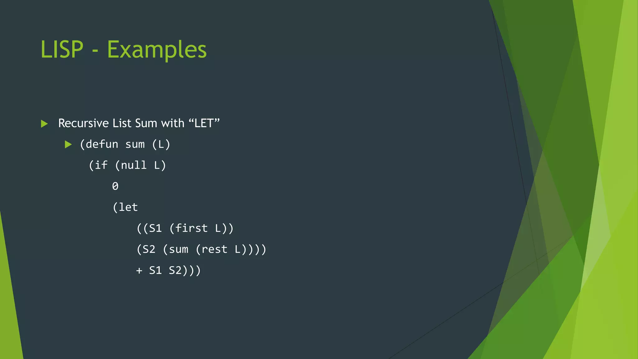 LISP - Examples
 Recursive List Sum with “LET”
 (defun sum (L)
(if (null L)
0
(let
((S1 (first L))
(S2 (sum (rest L))))
+ S1 S2)))
 