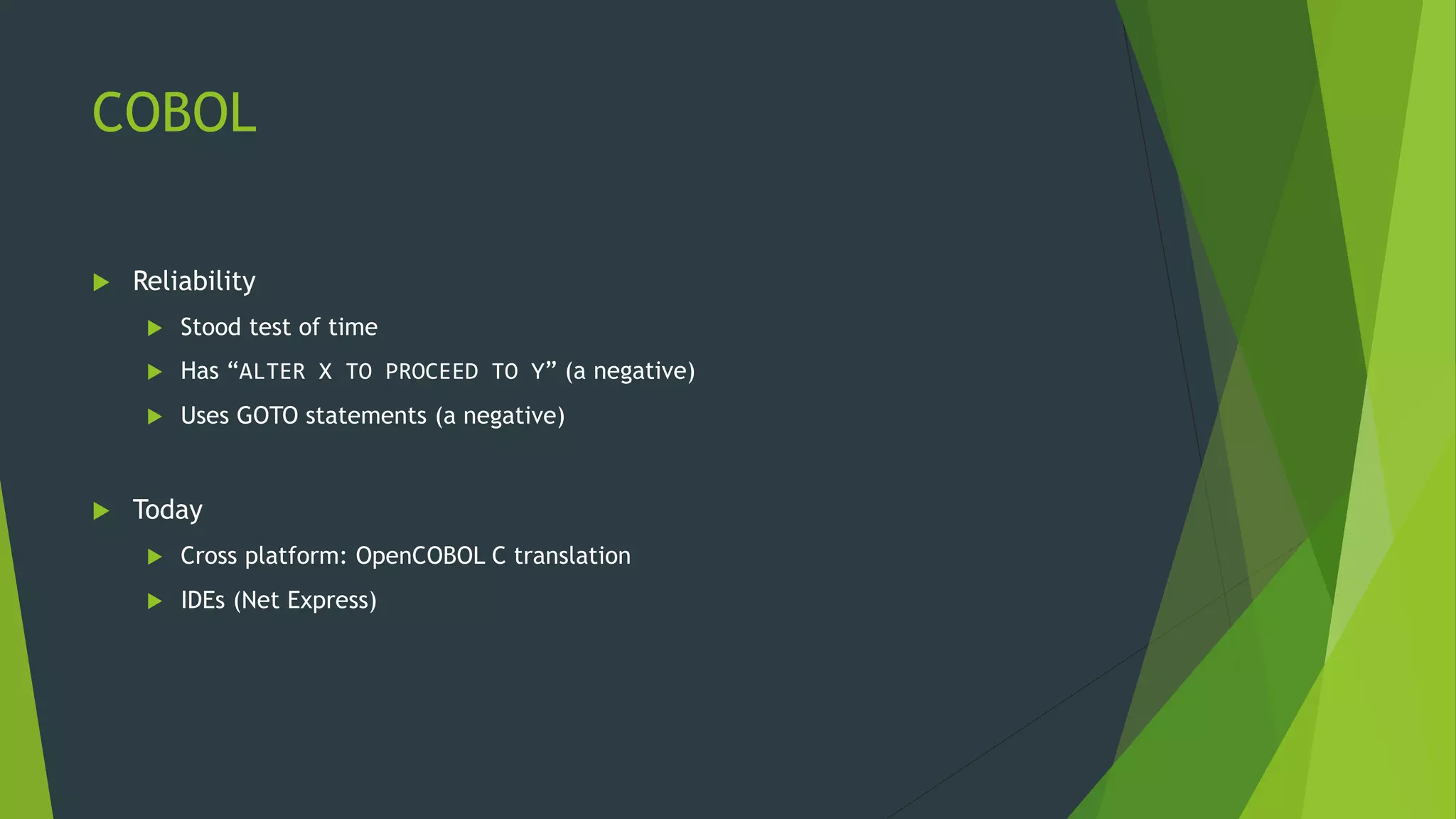 COBOL
 Reliability
 Stood test of time
 Has “ALTER X TO PROCEED TO Y” (a negative)
 Uses GOTO statements (a negative)
 Today
 Cross platform: OpenCOBOL C translation
 IDEs (Net Express)
 