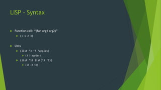 LISP - Syntax
 Function call: “(fun arg1 arg2)”
 (+ 1 2 3)
 Lists
 (list ‘3 ‘7 ‘apples)
 (3 7 apples)
 (list ‘13 list(‘3 ‘5))
 (13 (3 5))
 