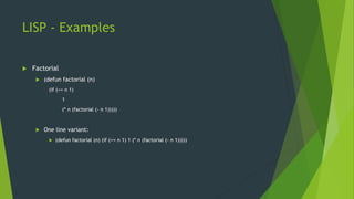 LISP - Examples
 Factorial
 (defun factorial (n)
(if (<= n 1)
1
(* n (factorial (- n 1)))))
 One line variant:
 (defun factorial (n) (if (<= n 1) 1 (* n (factorial (- n 1)))))
 