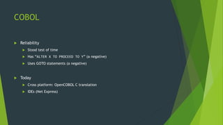 COBOL
 Reliability
 Stood test of time
 Has “ALTER X TO PROCEED TO Y” (a negative)
 Uses GOTO statements (a negative)
 Today
 Cross platform: OpenCOBOL C translation
 IDEs (Net Express)
 