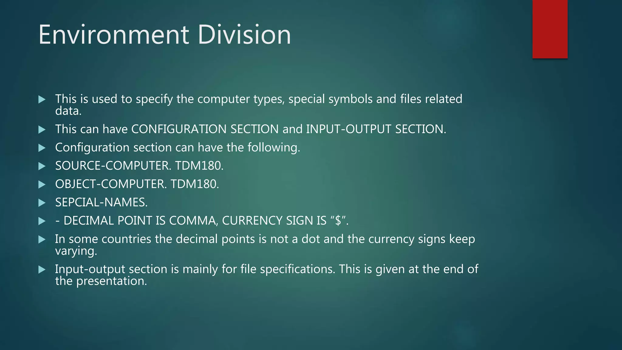 Environment Division
 This is used to specify the computer types, special symbols and files related
data.
 This can have CONFIGURATION SECTION and INPUT-OUTPUT SECTION.
 Configuration section can have the following.
 SOURCE-COMPUTER. TDM180.
 OBJECT-COMPUTER. TDM180.
 SEPCIAL-NAMES.
 - DECIMAL POINT IS COMMA, CURRENCY SIGN IS “$”.
 In some countries the decimal points is not a dot and the currency signs keep
varying.
 Input-output section is mainly for file specifications. This is given at the end of
the presentation.
 