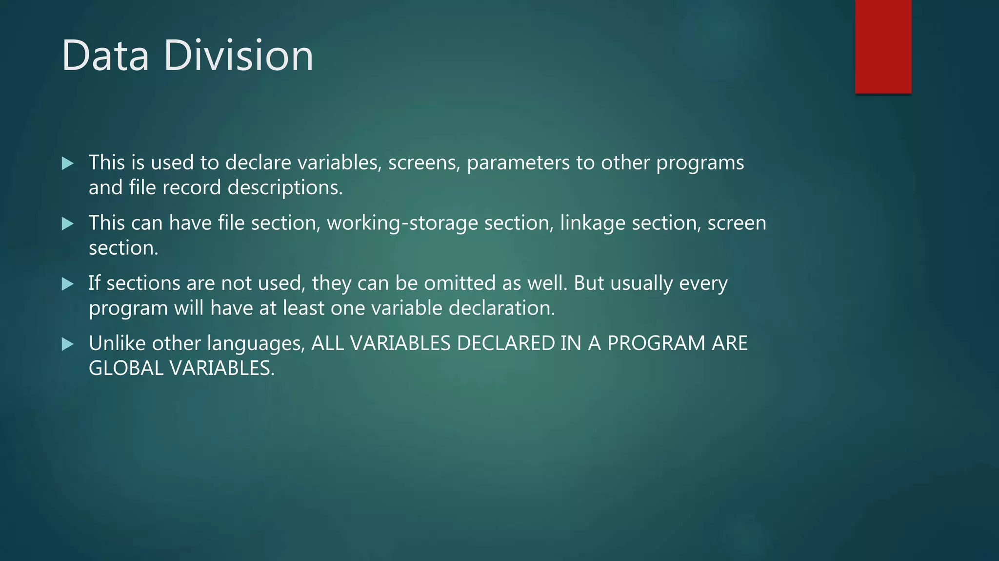 Data Division
 This is used to declare variables, screens, parameters to other programs
and file record descriptions.
 This can have file section, working-storage section, linkage section, screen
section.
 If sections are not used, they can be omitted as well. But usually every
program will have at least one variable declaration.
 Unlike other languages, ALL VARIABLES DECLARED IN A PROGRAM ARE
GLOBAL VARIABLES.
 