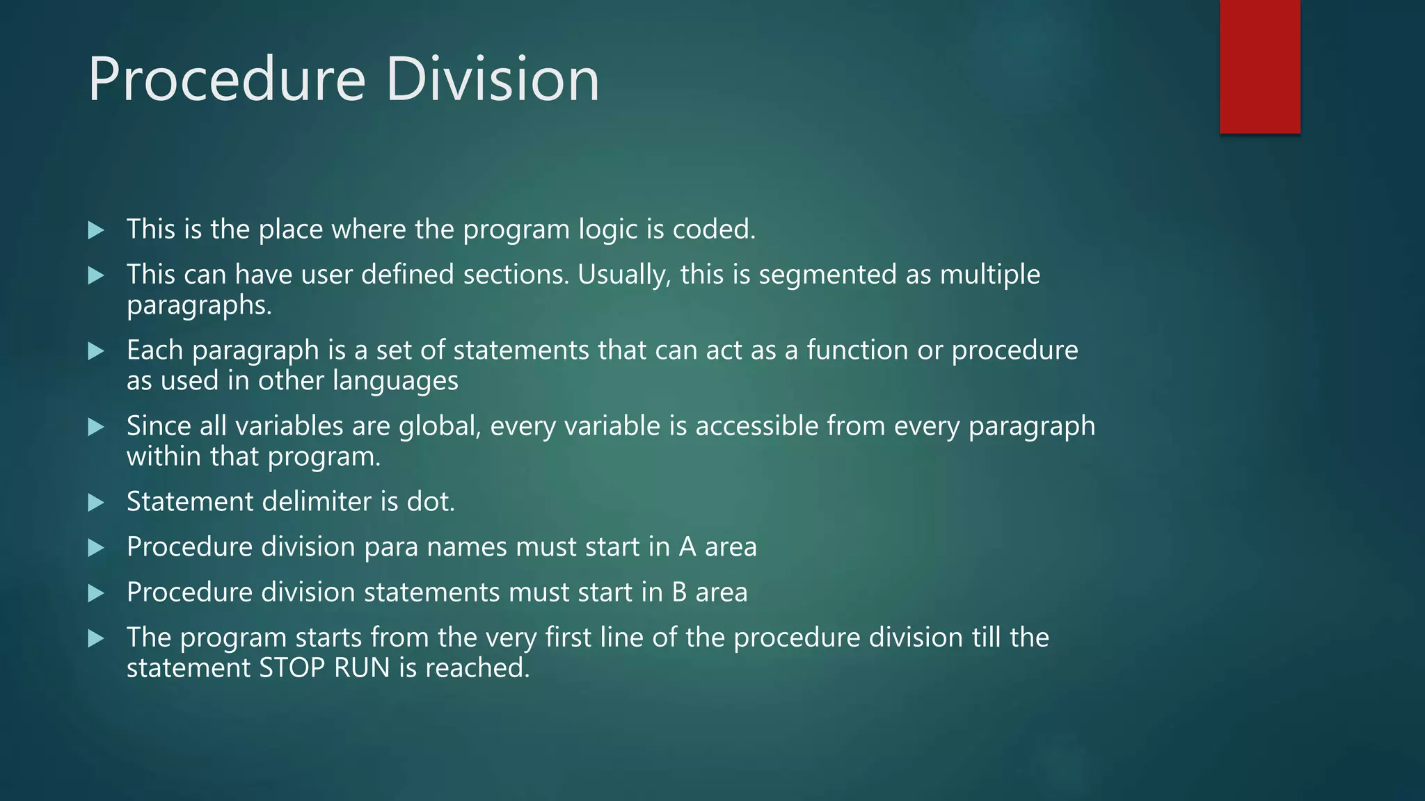 Procedure Division
 This is the place where the program logic is coded.
 This can have user defined sections. Usually, this is segmented as multiple
paragraphs.
 Each paragraph is a set of statements that can act as a function or procedure
as used in other languages
 Since all variables are global, every variable is accessible from every paragraph
within that program.
 Statement delimiter is dot.
 Procedure division para names must start in A area
 Procedure division statements must start in B area
 The program starts from the very first line of the procedure division till the
statement STOP RUN is reached.
 