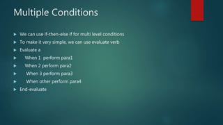Multiple Conditions
 We can use if-then-else if for multi level conditions
 To make it very simple, we can use evaluate verb
 Evaluate a
 When 1 perform para1
 When 2 perform para2
 When 3 perform para3
 When other perform para4
 End-evaluate
 