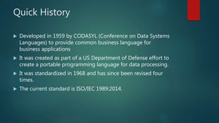 Quick History
 Developed in 1959 by CODASYL (Conference on Data Systems
Languages) to provide common business language for
business applications
 It was created as part of a US Department of Defense effort to
create a portable programming language for data processing.
 It was standardized in 1968 and has since been revised four
times.
 The current standard is ISO/IEC 1989:2014.
 