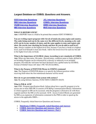 Largest Database on COBOL Questions and Answers.
CICS Interview Questions JCL Interview Questions
DB2 Interview Questions COBOL Interview Questions
VSAM Interview Questions IDMS Interview Questions
IMS Interview Questions MVS Interview Questions
WHAT IS REPORT-ITEM?
Ans: A REPORT-item is a field to be printed that contains EDIT SYMBOLS
You are writing report program with 4 levels of totals:city,state,region and country.
The codes being used can be the same over the different levels, meaning a city code
of 01 can be in any number of states, and the same applies to state and region code
show. Do you do your checking for breaks and how do you do add to each level?
Ans: Always compare on the highest-level first, because if you have a break at a highest
level, each level beneath it must also break. Add to the lowest level for each rec but add
to the higher level only on break.
What is the Importance of GLOBAL clause According to new standards of COBOL
Ans: When any data name, file-name , Record-name, condition name or Index defined in
an Including Program can be referenced by a directly or indirectly in an included
program, Provided the said name has been declared to be a global name by GLOBAL
Format of Global Clause is01 data-1 PIC 9(5) IS GLOBAL.
What is the Purpose of POINTER Phrase in STRING command
Ans: The Purpose of POINTER phrase is to specify the leftmost position within
receiving field where the first transferred character will be stored
How do we get currentdate from system with century?
Ans: By using Intrinsic function, FUNCTION CURRENT-DATE
What is PSB & ACB?
Ans: PSB : Program specification block. Inform about how a specific program is to be
access one or more IMS DB. It consists of PCB(Prg Communication Block). Information
to which segment in DB can be accessed, what the program is allowed to do with those
segment and how the DB is to be accessed. ACB : Access Control Blocks are generated
by IMS as an expansion of information contained in the PSB in order to speed up the
access to the applicable DBD's. –
COBOL Frequently Asked Interview Questions and Answers
 Mainframe COBOL Frequently Asked Questions and Answers
 COBOL Interview Questions and Answers : Part 4
 COBOL Interview Questions and Answers : Part 1
 