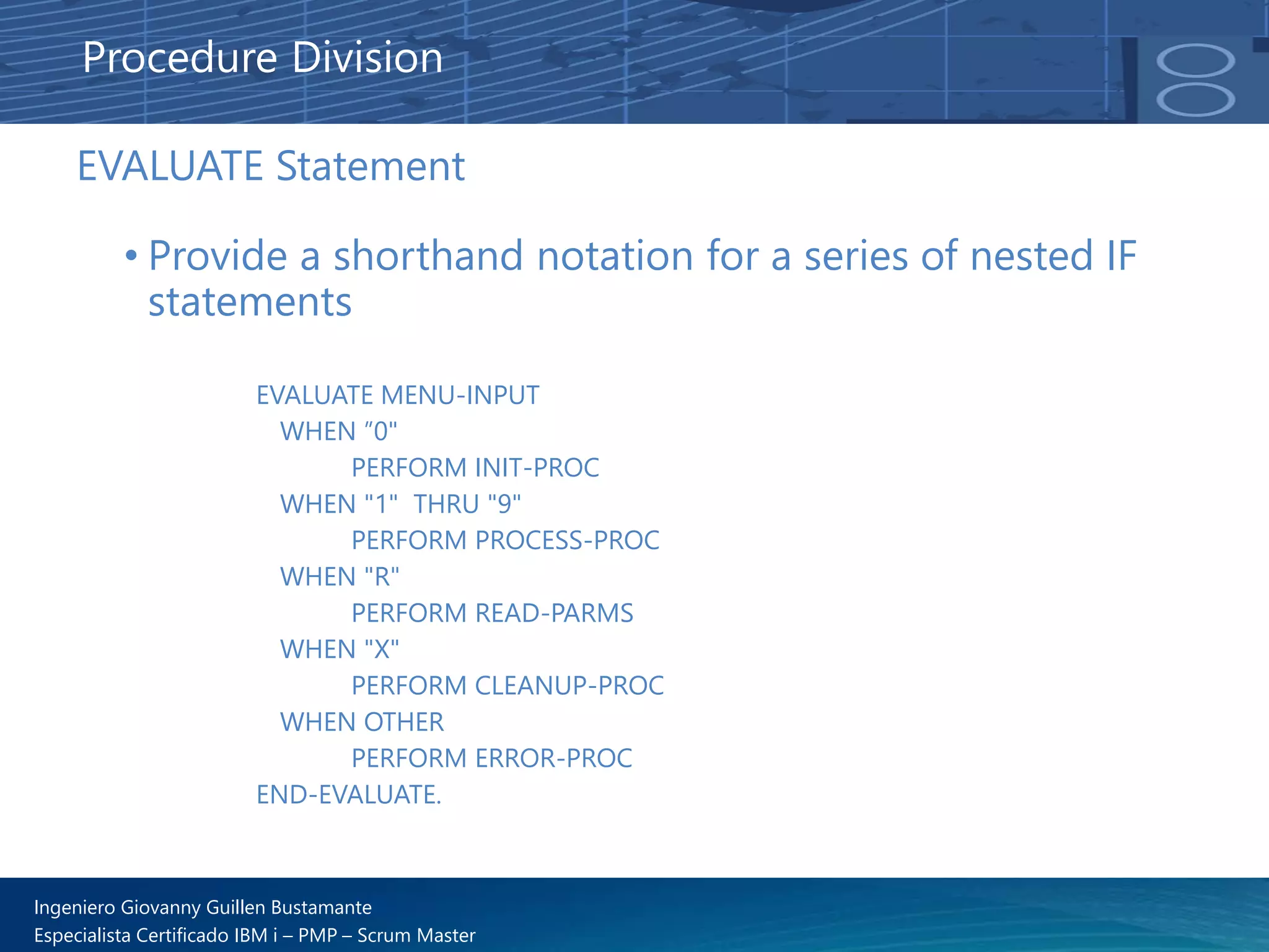 Ingeniero Giovanny Guillen Bustamante
Especialista Certificado IBM i – PMP – Scrum Master
EVALUATE Statement
• Provide a shorthand notation for a series of nested IF
statements
Procedure Division
EVALUATE MENU-INPUT
WHEN ”0"
PERFORM INIT-PROC
WHEN "1" THRU "9"
PERFORM PROCESS-PROC
WHEN "R"
PERFORM READ-PARMS
WHEN "X"
PERFORM CLEANUP-PROC
WHEN OTHER
PERFORM ERROR-PROC
END-EVALUATE.
 