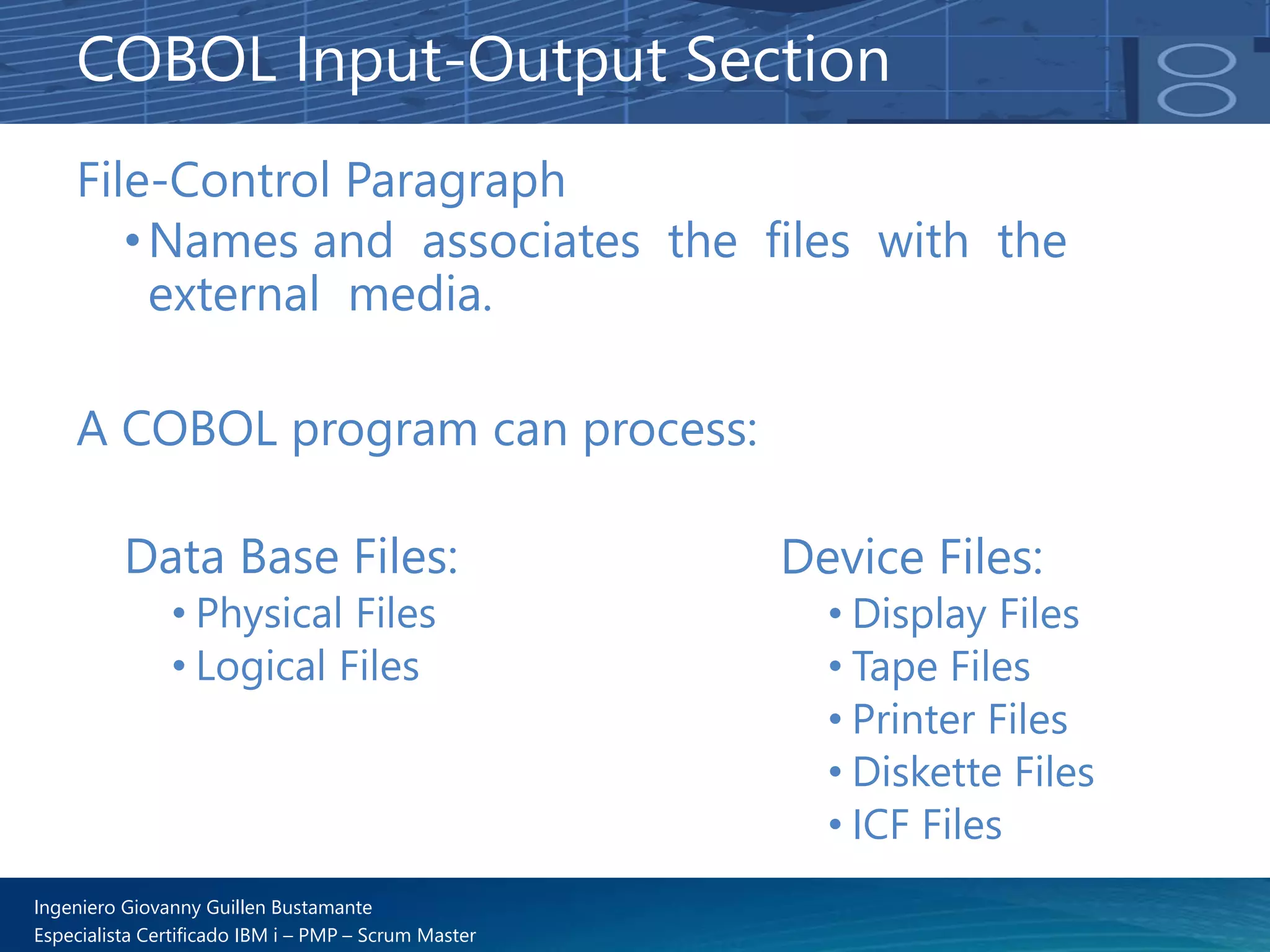 Ingeniero Giovanny Guillen Bustamante
Especialista Certificado IBM i – PMP – Scrum Master
File-Control Paragraph
•Names and associates the files with the
external media.
A COBOL program can process:
Data Base Files:
• Physical Files
• Logical Files
COBOL Input-Output Section
Device Files:
• Display Files
• Tape Files
• Printer Files
• Diskette Files
• ICF Files
 