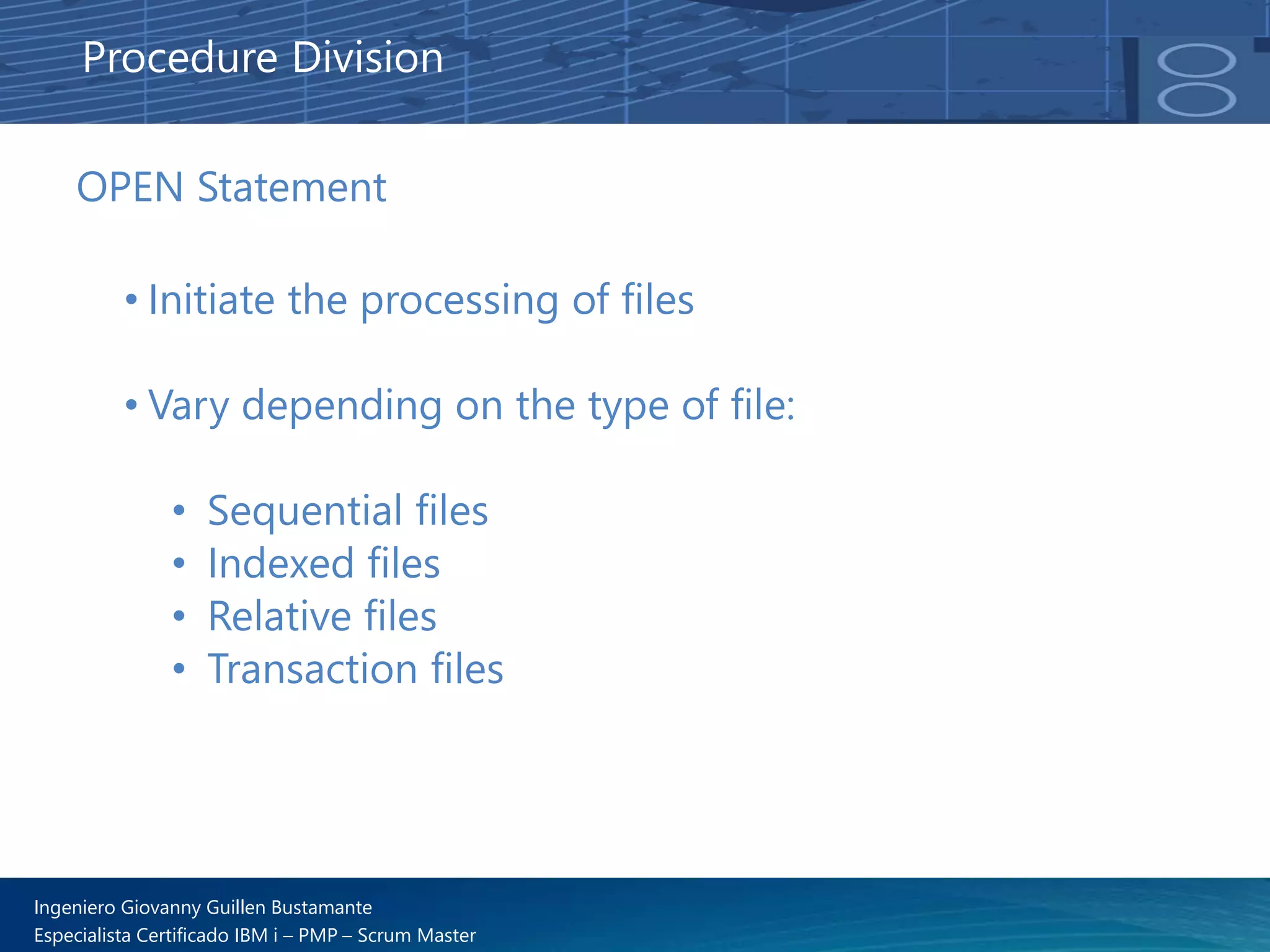 Ingeniero Giovanny Guillen Bustamante
Especialista Certificado IBM i – PMP – Scrum Master
OPEN Statement
• Initiate the processing of files
• Vary depending on the type of file:
• Sequential files
• Indexed files
• Relative files
• Transaction files
Procedure Division
 