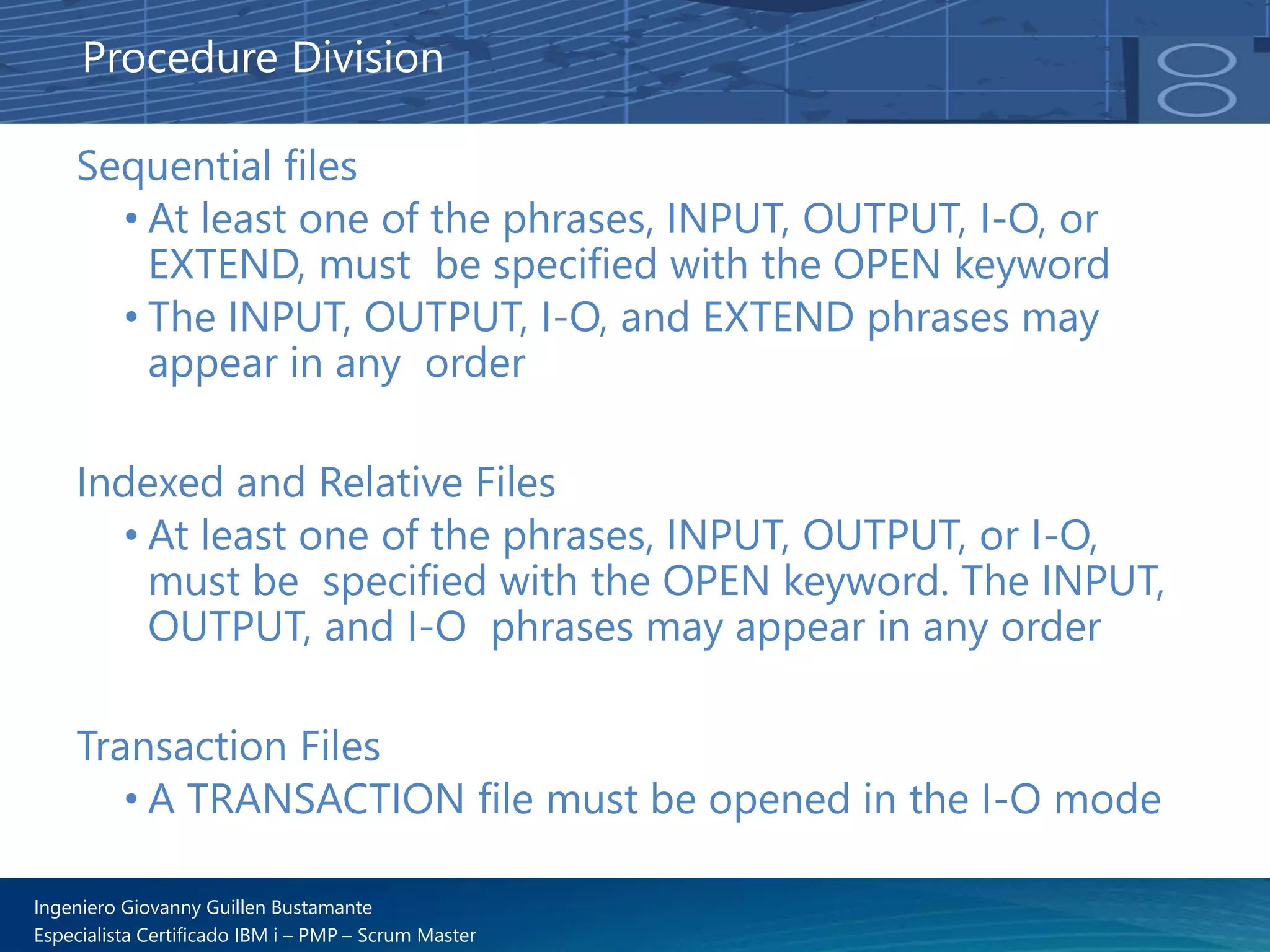 Ingeniero Giovanny Guillen Bustamante
Especialista Certificado IBM i – PMP – Scrum Master
Sequential files
• At least one of the phrases, INPUT, OUTPUT, I-O, or
EXTEND, must be specified with the OPEN keyword
• The INPUT, OUTPUT, I-O, and EXTEND phrases may
appear in any order
Indexed and Relative Files
• At least one of the phrases, INPUT, OUTPUT, or I-O,
must be specified with the OPEN keyword. The INPUT,
OUTPUT, and I-O phrases may appear in any order
Transaction Files
• A TRANSACTION file must be opened in the I-O mode
Procedure Division
 