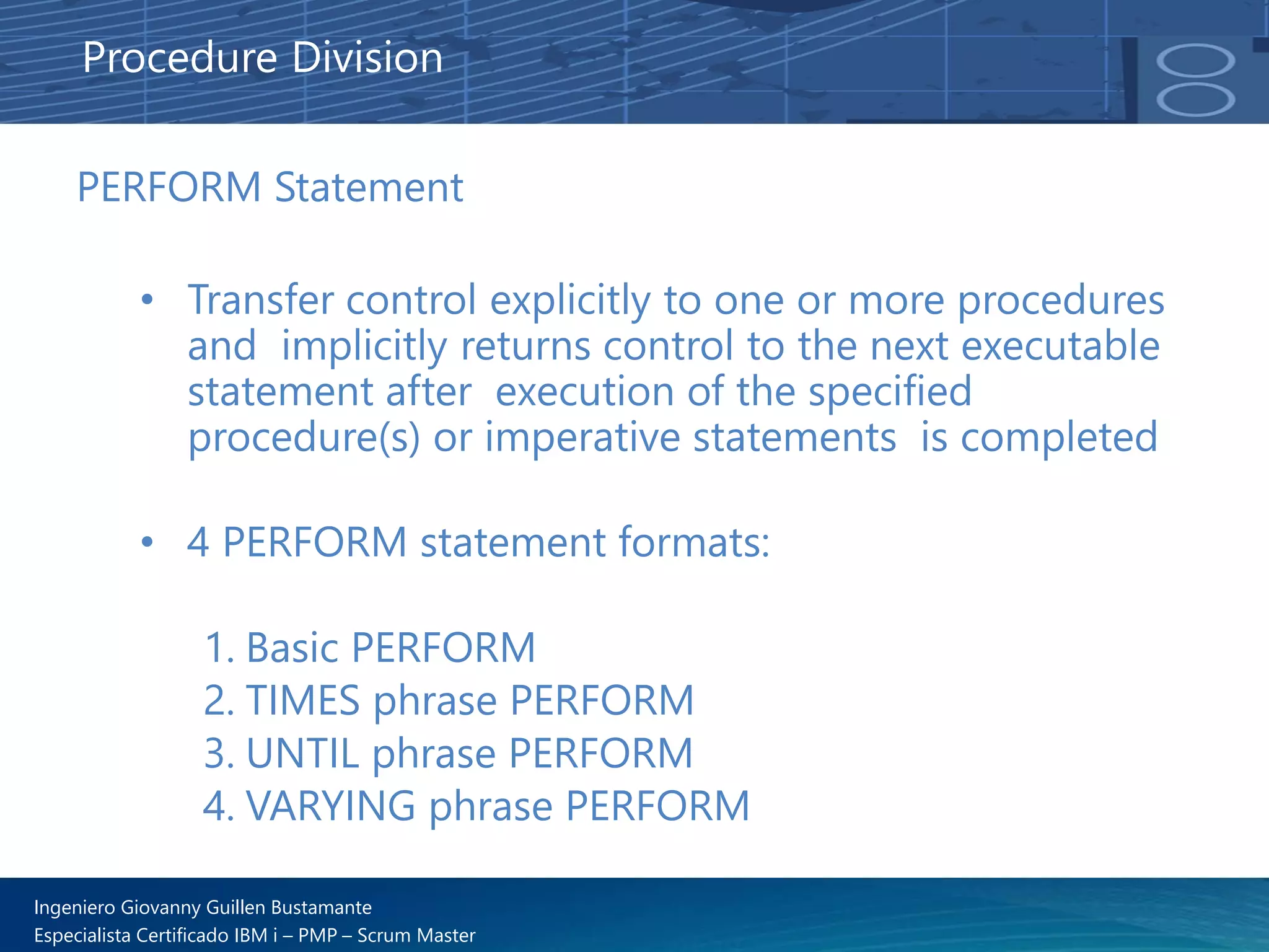 Ingeniero Giovanny Guillen Bustamante
Especialista Certificado IBM i – PMP – Scrum Master
PERFORM Statement
• Transfer control explicitly to one or more procedures
and implicitly returns control to the next executable
statement after execution of the specified
procedure(s) or imperative statements is completed
• 4 PERFORM statement formats:
1. Basic PERFORM
2. TIMES phrase PERFORM
3. UNTIL phrase PERFORM
4. VARYING phrase PERFORM
Procedure Division
 