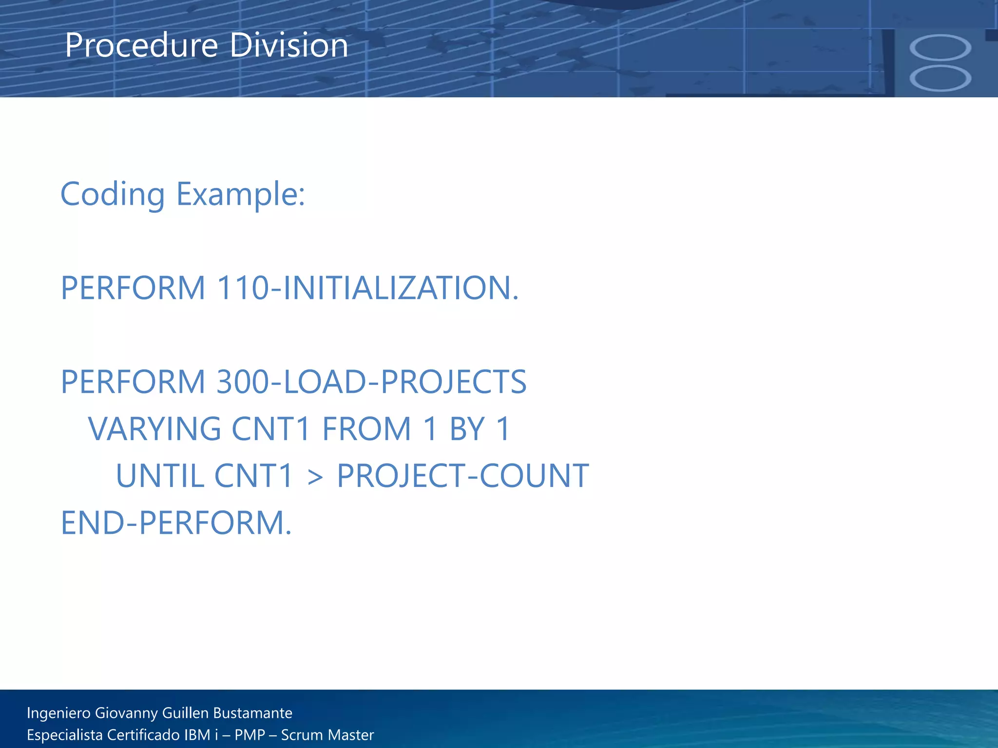 Ingeniero Giovanny Guillen Bustamante
Especialista Certificado IBM i – PMP – Scrum Master
Coding Example:
PERFORM 110-INITIALIZATION.
PERFORM 300-LOAD-PROJECTS
VARYING CNT1 FROM 1 BY 1
UNTIL CNT1 > PROJECT-COUNT
END-PERFORM.
Procedure Division
 