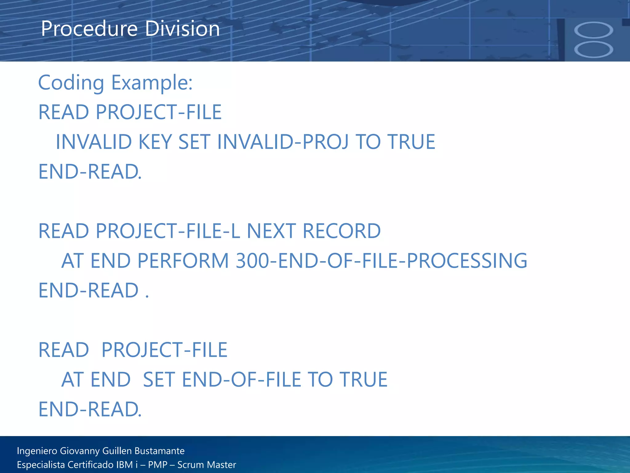 Ingeniero Giovanny Guillen Bustamante
Especialista Certificado IBM i – PMP – Scrum Master
Coding Example:
READ PROJECT-FILE
INVALID KEY SET INVALID-PROJ TO TRUE
END-READ.
READ PROJECT-FILE-L NEXT RECORD
AT END PERFORM 300-END-OF-FILE-PROCESSING
END-READ .
READ PROJECT-FILE
AT END SET END-OF-FILE TO TRUE
END-READ.
Procedure Division
 