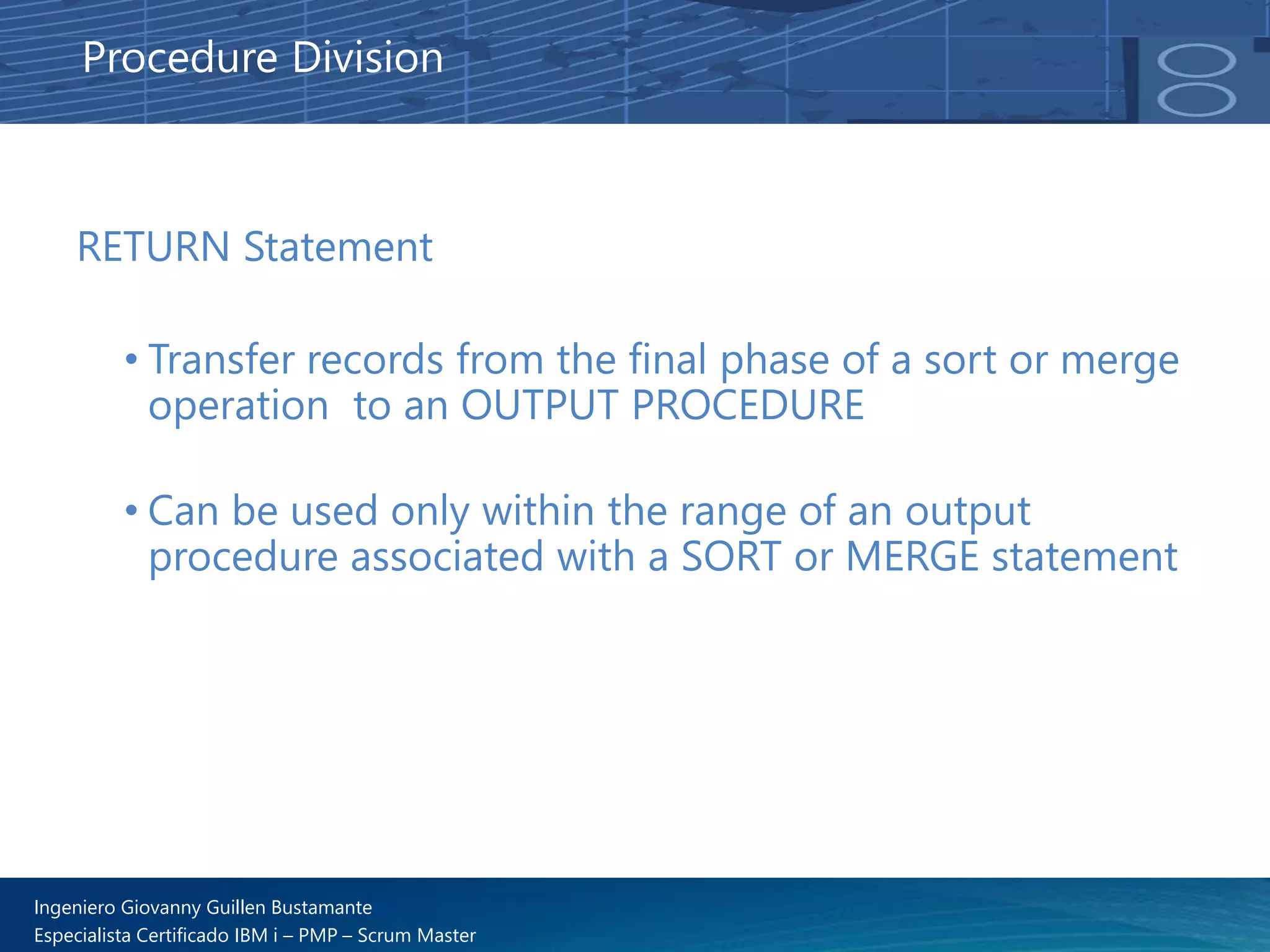 Ingeniero Giovanny Guillen Bustamante
Especialista Certificado IBM i – PMP – Scrum Master
RETURN Statement
• Transfer records from the final phase of a sort or merge
operation to an OUTPUT PROCEDURE
• Can be used only within the range of an output
procedure associated with a SORT or MERGE statement
Procedure Division
 