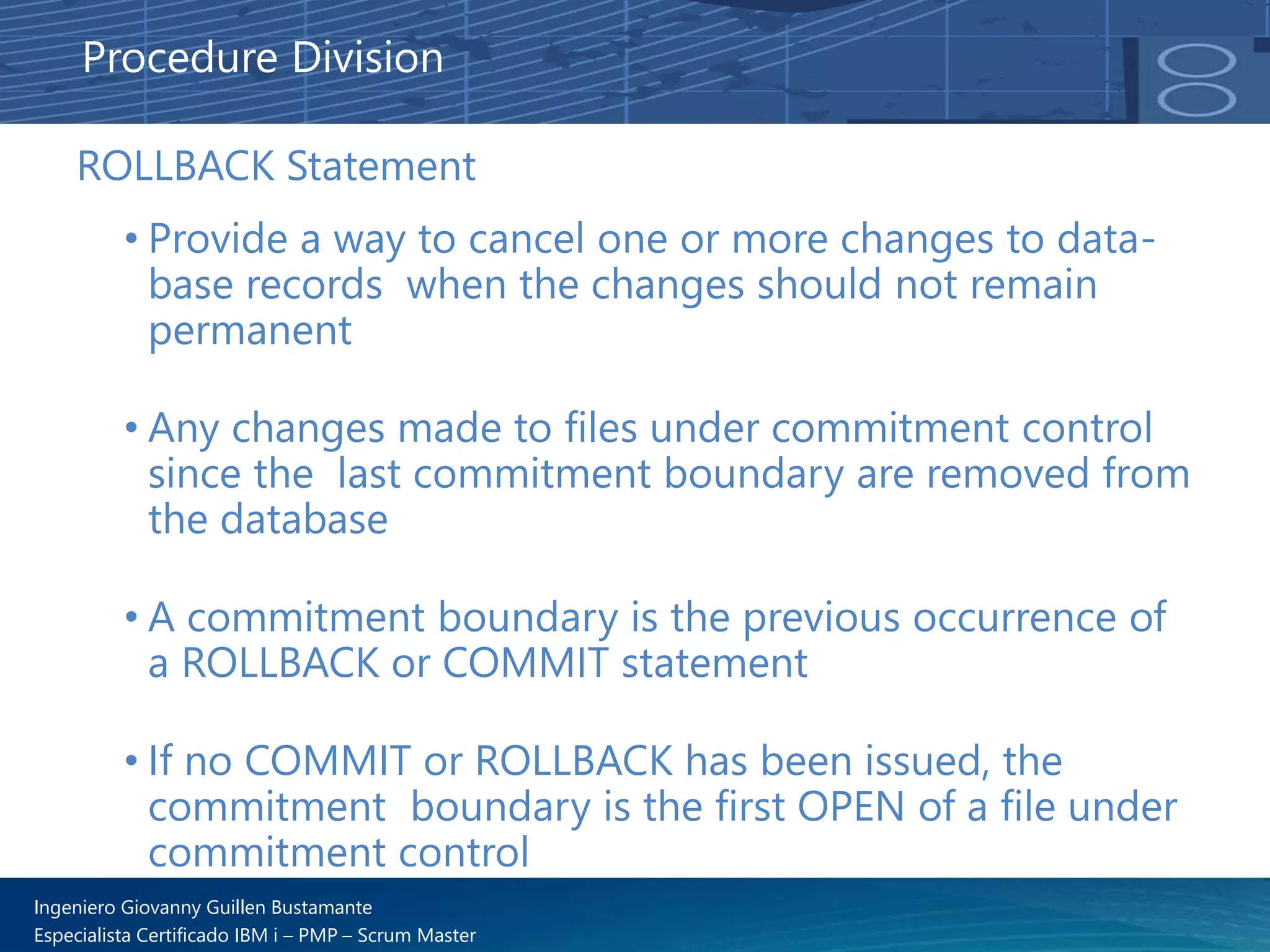 Ingeniero Giovanny Guillen Bustamante
Especialista Certificado IBM i – PMP – Scrum Master
ROLLBACK Statement
• Provide a way to cancel one or more changes to data-
base records when the changes should not remain
permanent
• Any changes made to files under commitment control
since the last commitment boundary are removed from
the database
• A commitment boundary is the previous occurrence of
a ROLLBACK or COMMIT statement
• If no COMMIT or ROLLBACK has been issued, the
commitment boundary is the first OPEN of a file under
commitment control
Procedure Division
 