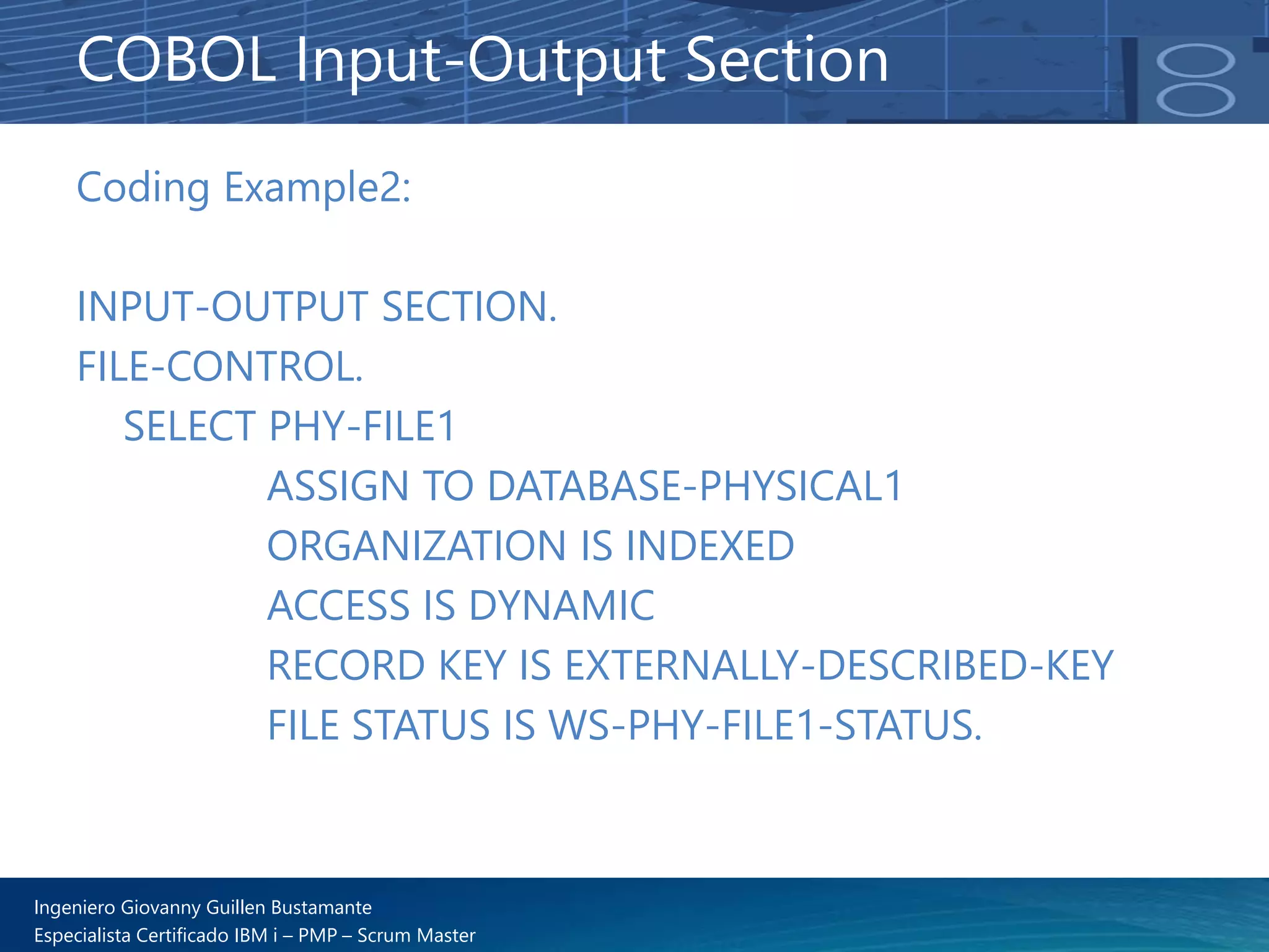 Ingeniero Giovanny Guillen Bustamante
Especialista Certificado IBM i – PMP – Scrum Master
Coding Example2:
INPUT-OUTPUT SECTION.
FILE-CONTROL.
SELECT PHY-FILE1
ASSIGN TO DATABASE-PHYSICAL1
ORGANIZATION IS INDEXED
ACCESS IS DYNAMIC
RECORD KEY IS EXTERNALLY-DESCRIBED-KEY
FILE STATUS IS WS-PHY-FILE1-STATUS.
COBOL Input-Output Section
 