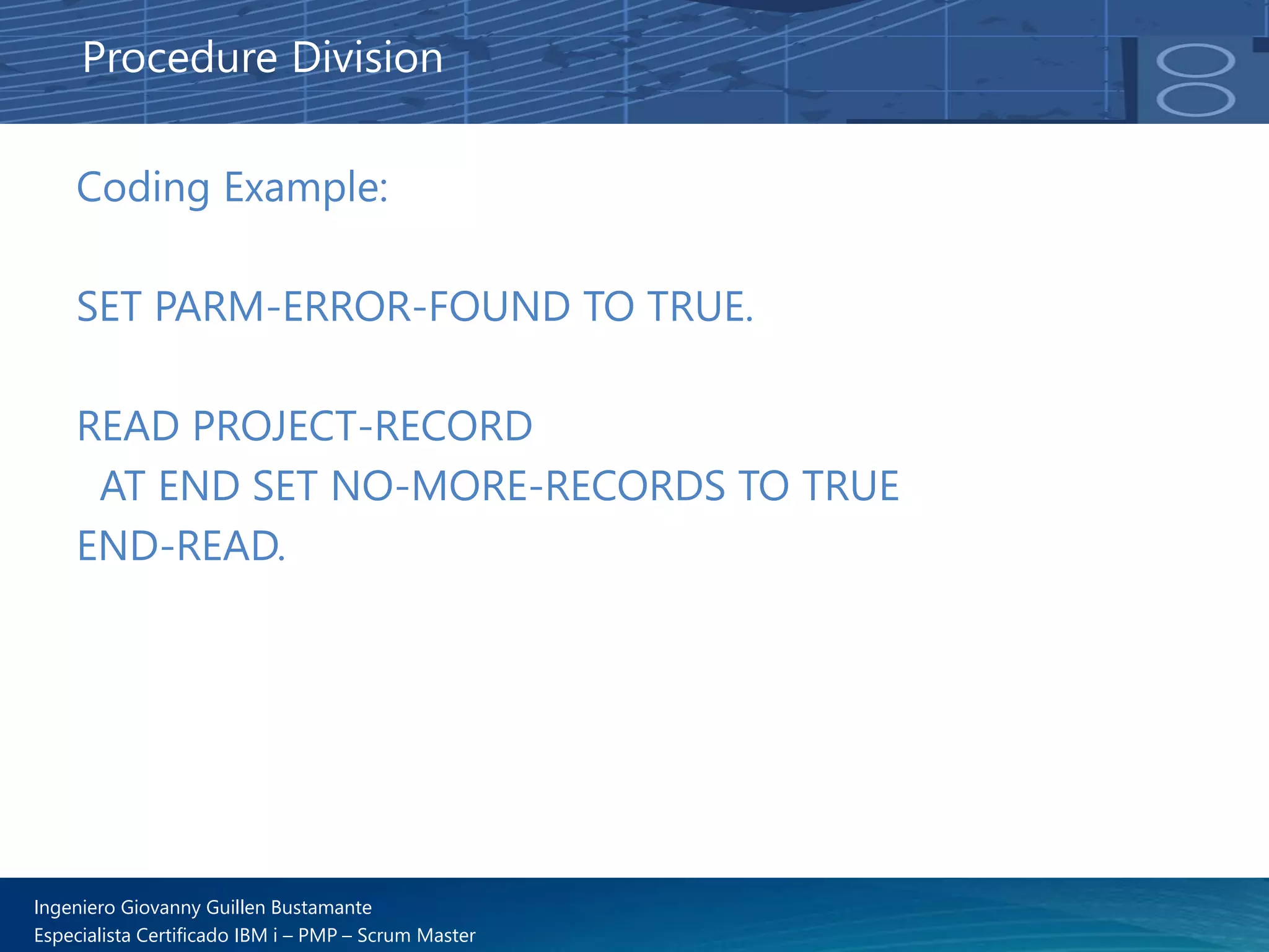 Ingeniero Giovanny Guillen Bustamante
Especialista Certificado IBM i – PMP – Scrum Master
Coding Example:
SET PARM-ERROR-FOUND TO TRUE.
READ PROJECT-RECORD
AT END SET NO-MORE-RECORDS TO TRUE
END-READ.
Procedure Division
 
