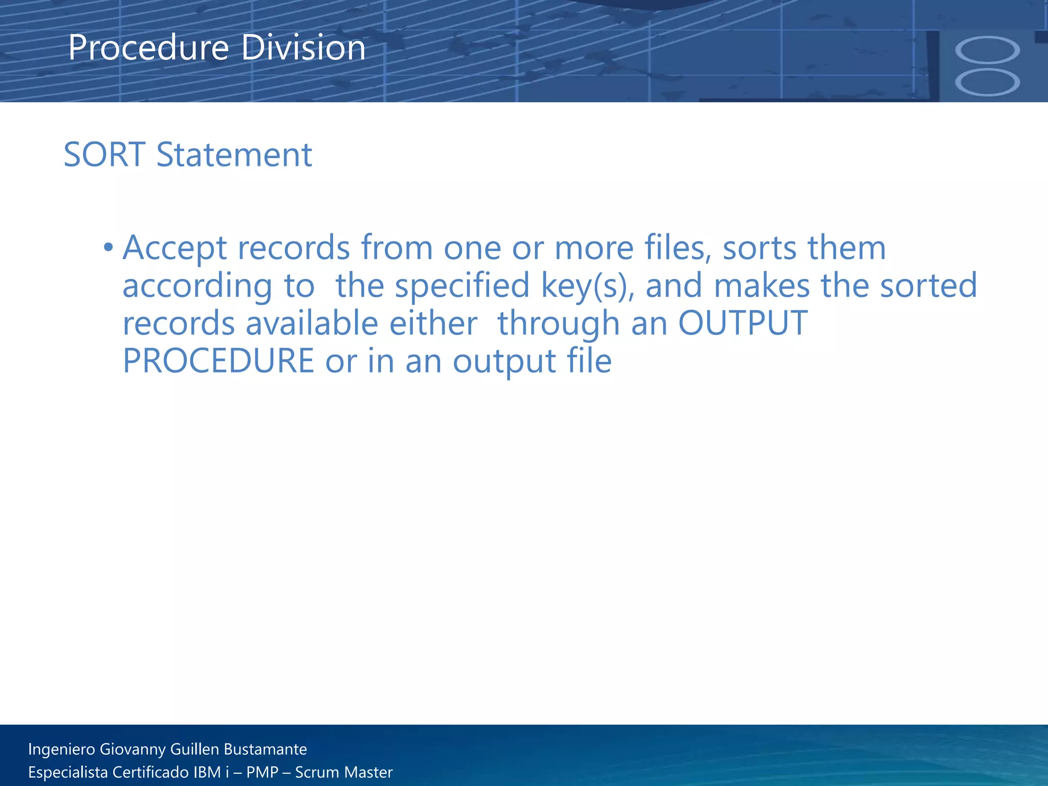 Ingeniero Giovanny Guillen Bustamante
Especialista Certificado IBM i – PMP – Scrum Master
SORT Statement
• Accept records from one or more files, sorts them
according to the specified key(s), and makes the sorted
records available either through an OUTPUT
PROCEDURE or in an output file
Procedure Division
 