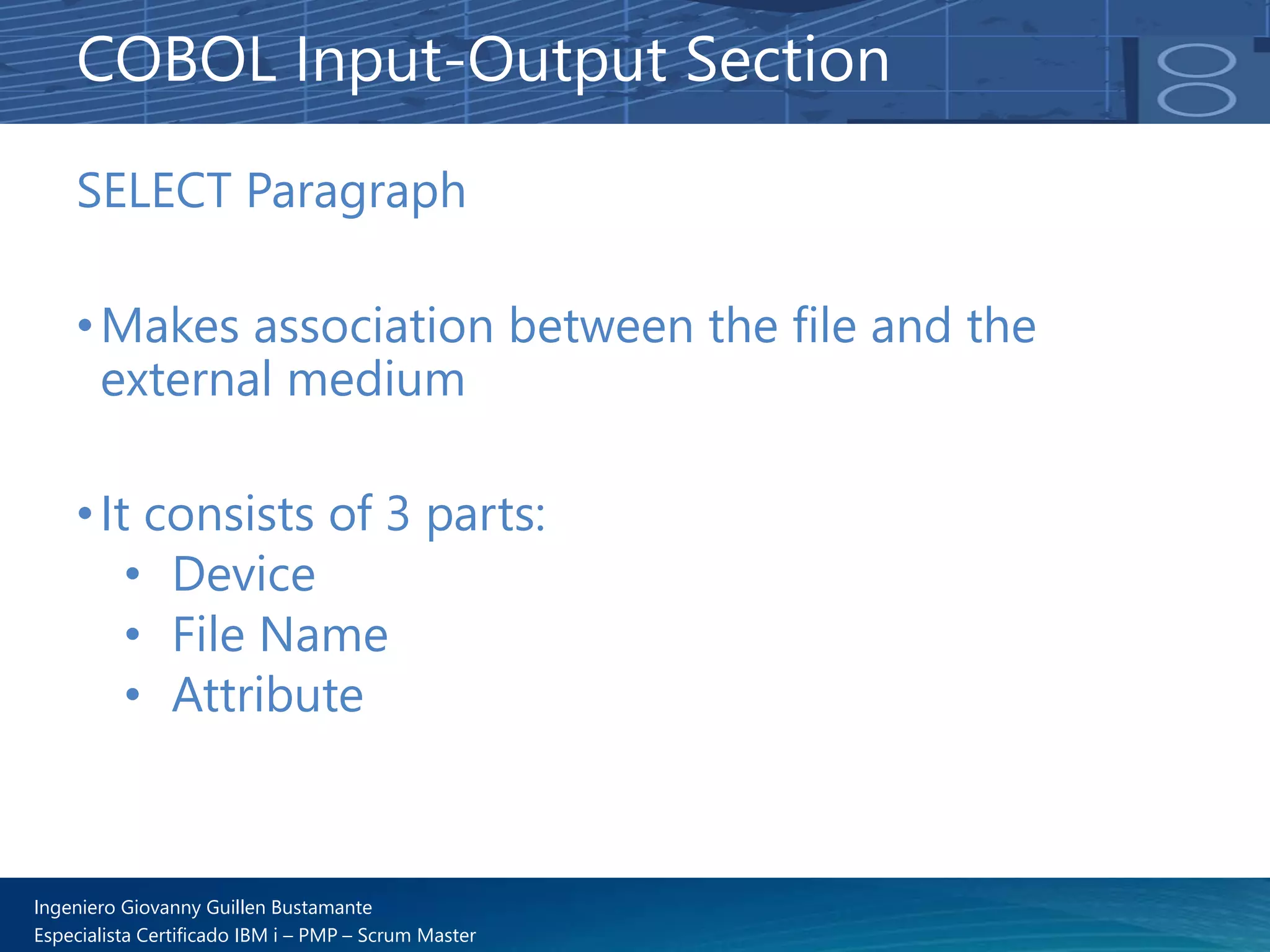 Ingeniero Giovanny Guillen Bustamante
Especialista Certificado IBM i – PMP – Scrum Master
SELECT Paragraph
•Makes association between the file and the
external medium
•It consists of 3 parts:
• Device
• File Name
• Attribute
COBOL Input-Output Section
 
