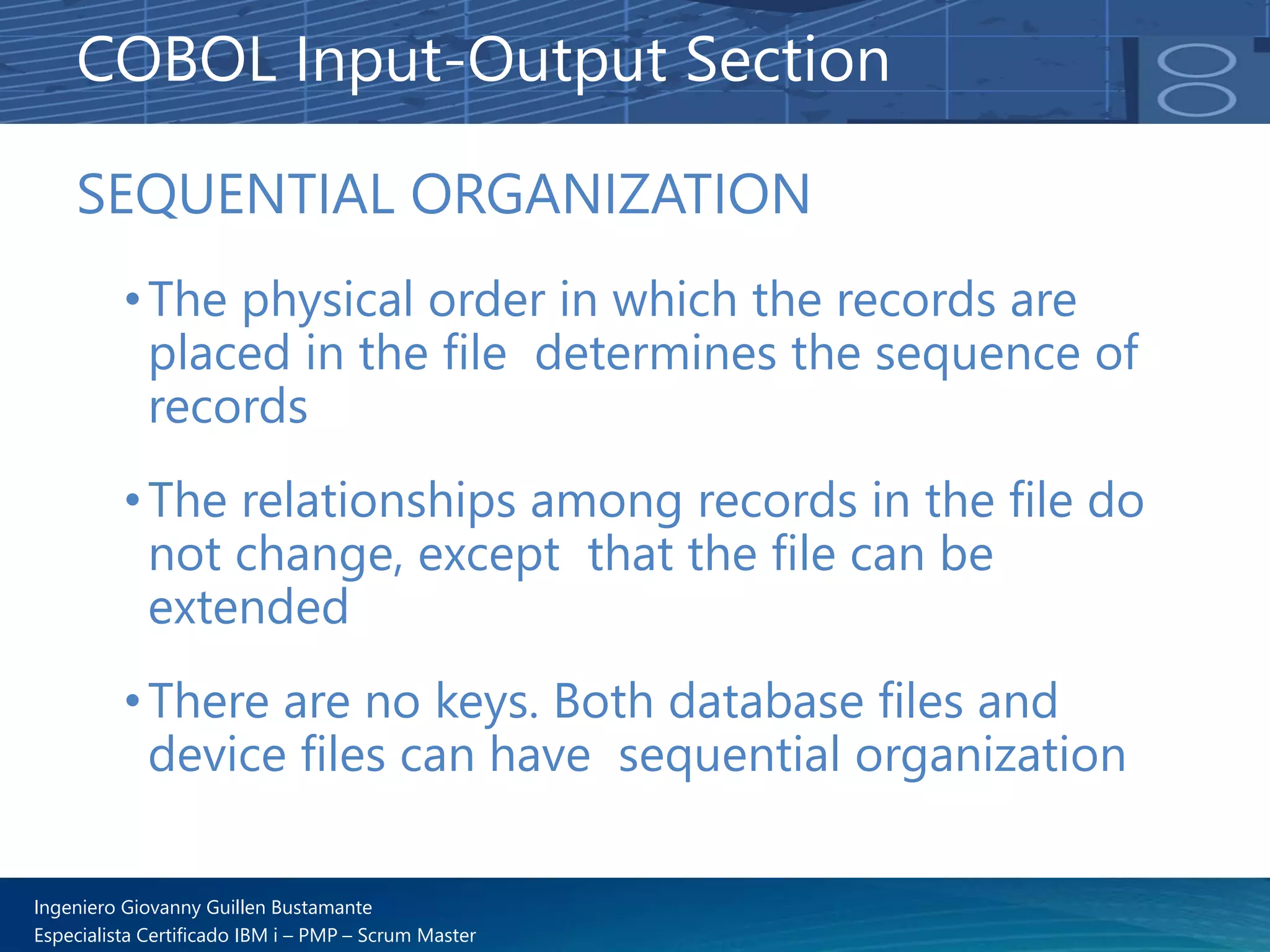 Ingeniero Giovanny Guillen Bustamante
Especialista Certificado IBM i – PMP – Scrum Master
SEQUENTIAL ORGANIZATION
•The physical order in which the records are
placed in the file determines the sequence of
records
•The relationships among records in the file do
not change, except that the file can be
extended
•There are no keys. Both database files and
device files can have sequential organization
COBOL Input-Output Section
 