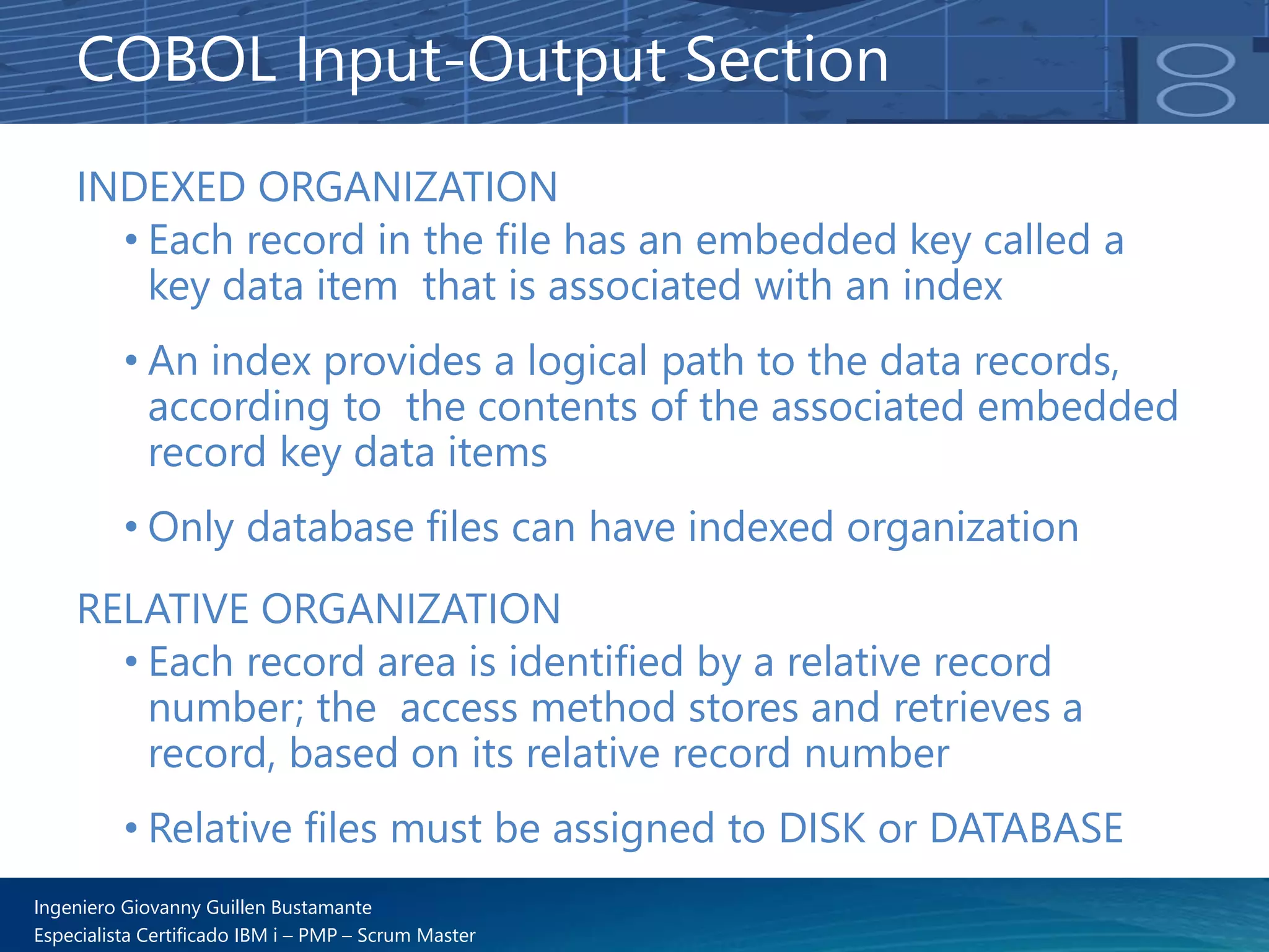 Ingeniero Giovanny Guillen Bustamante
Especialista Certificado IBM i – PMP – Scrum Master
INDEXED ORGANIZATION
• Each record in the file has an embedded key called a
key data item that is associated with an index
• An index provides a logical path to the data records,
according to the contents of the associated embedded
record key data items
• Only database files can have indexed organization
COBOL Input-Output Section
RELATIVE ORGANIZATION
• Each record area is identified by a relative record
number; the access method stores and retrieves a
record, based on its relative record number
• Relative files must be assigned to DISK or DATABASE
 