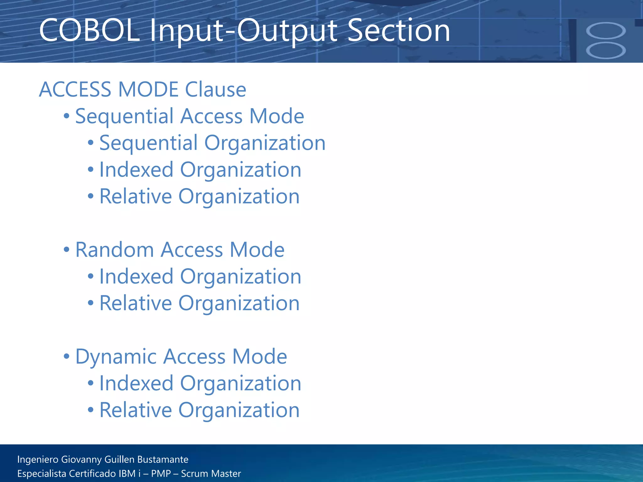 Ingeniero Giovanny Guillen Bustamante
Especialista Certificado IBM i – PMP – Scrum Master
ACCESS MODE Clause
• Sequential Access Mode
• Sequential Organization
• Indexed Organization
• Relative Organization
• Random Access Mode
• Indexed Organization
• Relative Organization
• Dynamic Access Mode
• Indexed Organization
• Relative Organization
COBOL Input-Output Section
 