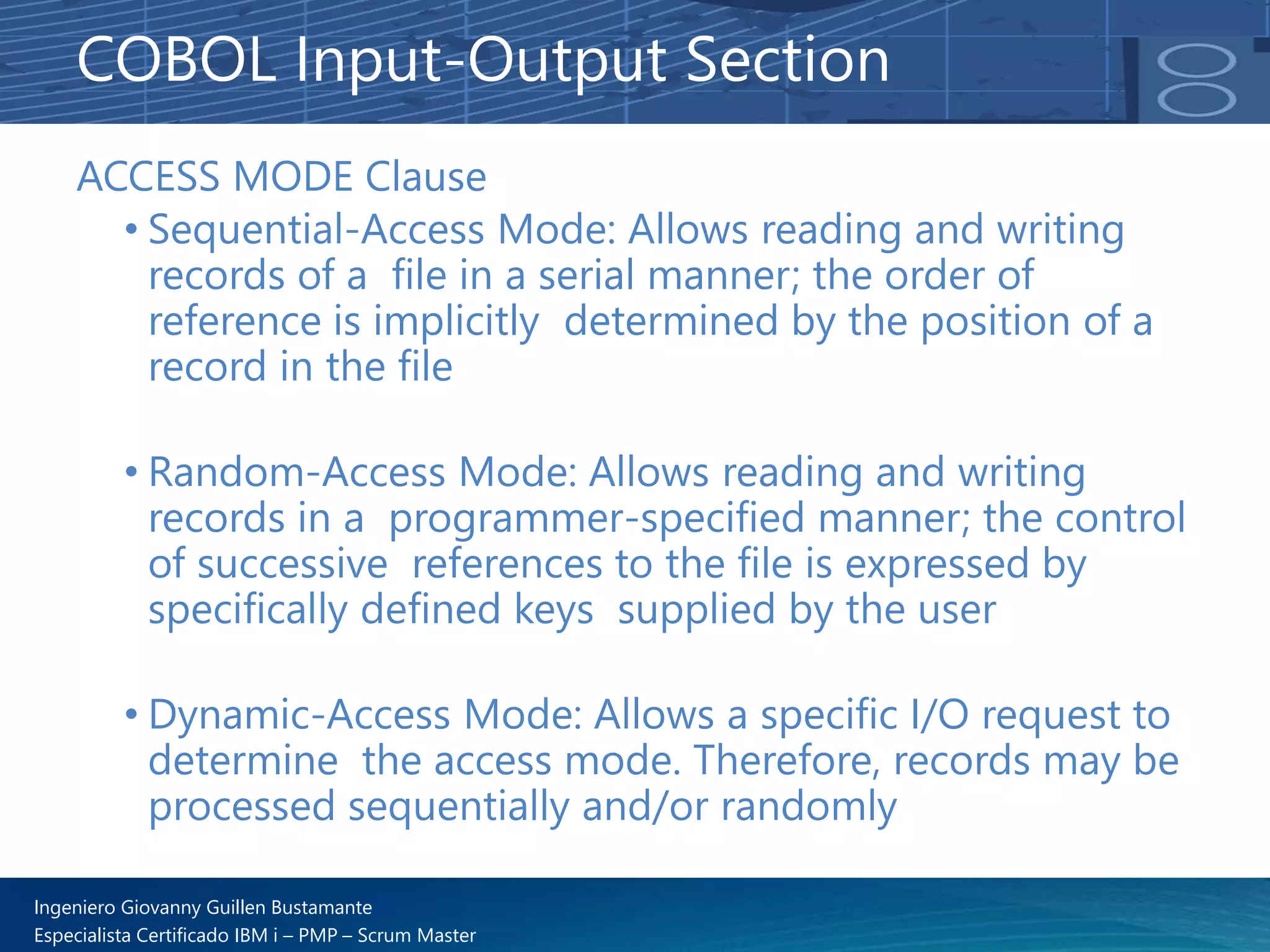 Ingeniero Giovanny Guillen Bustamante
Especialista Certificado IBM i – PMP – Scrum Master
ACCESS MODE Clause
• Sequential-Access Mode: Allows reading and writing
records of a file in a serial manner; the order of
reference is implicitly determined by the position of a
record in the file
• Random-Access Mode: Allows reading and writing
records in a programmer-specified manner; the control
of successive references to the file is expressed by
specifically defined keys supplied by the user
• Dynamic-Access Mode: Allows a specific I/O request to
determine the access mode. Therefore, records may be
processed sequentially and/or randomly
COBOL Input-Output Section
 