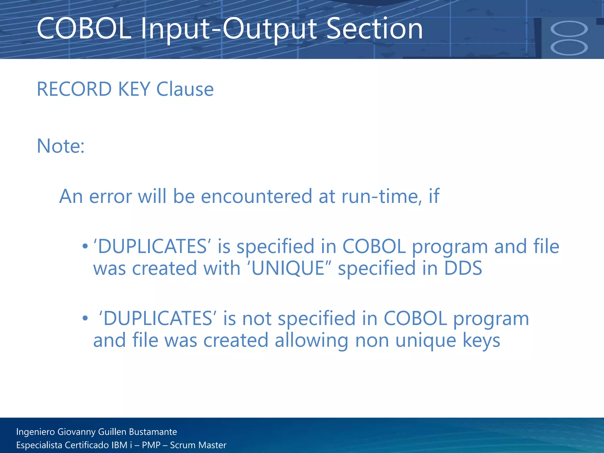 Ingeniero Giovanny Guillen Bustamante
Especialista Certificado IBM i – PMP – Scrum Master
RECORD KEY Clause
Note:
An error will be encountered at run-time, if
• ‘DUPLICATES’ is specified in COBOL program and file
was created with ‘UNIQUE” specified in DDS
• ‘DUPLICATES’ is not specified in COBOL program
and file was created allowing non unique keys
COBOL Input-Output Section
 