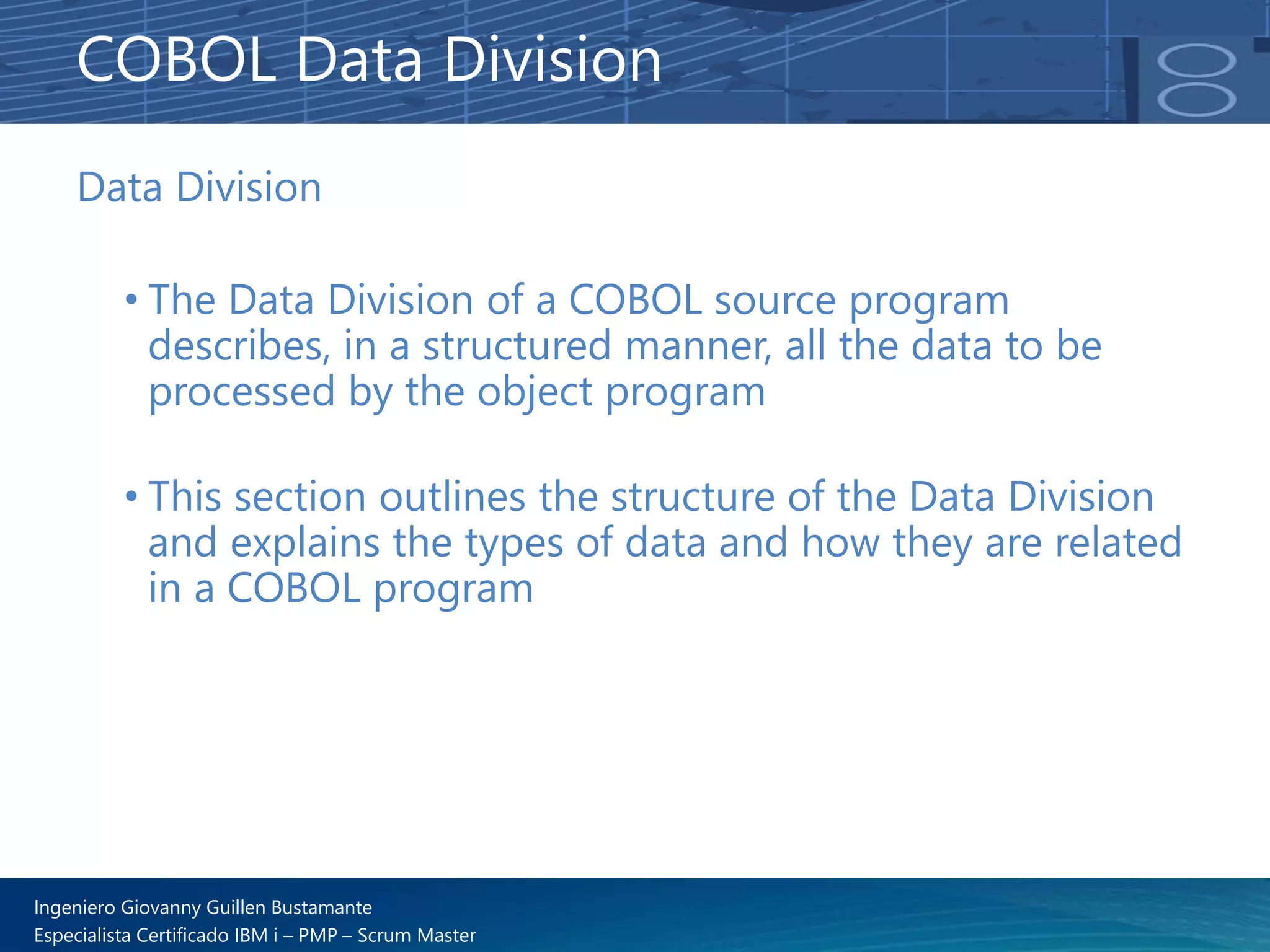 Ingeniero Giovanny Guillen Bustamante
Especialista Certificado IBM i – PMP – Scrum Master
Data Division
• The Data Division of a COBOL source program
describes, in a structured manner, all the data to be
processed by the object program
• This section outlines the structure of the Data Division
and explains the types of data and how they are related
in a COBOL program
COBOL Data Division
 