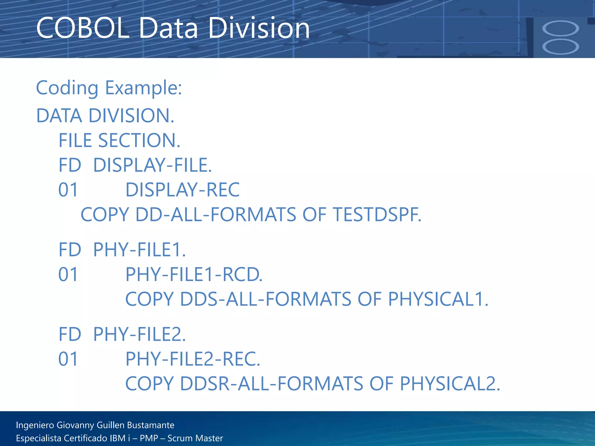 Ingeniero Giovanny Guillen Bustamante
Especialista Certificado IBM i – PMP – Scrum Master
Coding Example:
DATA DIVISION.
FILE SECTION.
FD DISPLAY-FILE.
01 DISPLAY-REC
COPY DD-ALL-FORMATS OF TESTDSPF.
FD PHY-FILE1.
01 PHY-FILE1-RCD.
COPY DDS-ALL-FORMATS OF PHYSICAL1.
FD PHY-FILE2.
01 PHY-FILE2-REC.
COPY DDSR-ALL-FORMATS OF PHYSICAL2.
COBOL Data Division
 