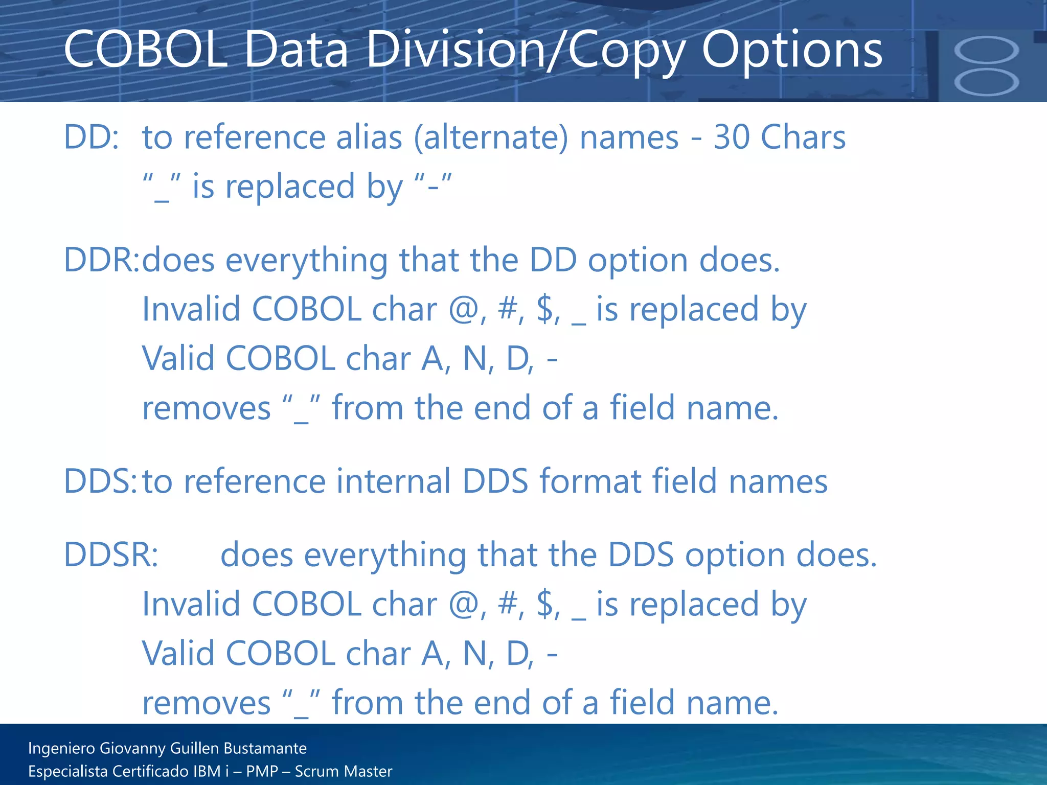 Ingeniero Giovanny Guillen Bustamante
Especialista Certificado IBM i – PMP – Scrum Master
DD: to reference alias (alternate) names - 30 Chars
“_” is replaced by “-”
DDR:does everything that the DD option does.
Invalid COBOL char @, #, $, _ is replaced by
Valid COBOL char A, N, D, -
removes “_” from the end of a field name.
DDS:to reference internal DDS format field names
DDSR: does everything that the DDS option does.
Invalid COBOL char @, #, $, _ is replaced by
Valid COBOL char A, N, D, -
removes “_” from the end of a field name.
COBOL Data Division/Copy Options
 