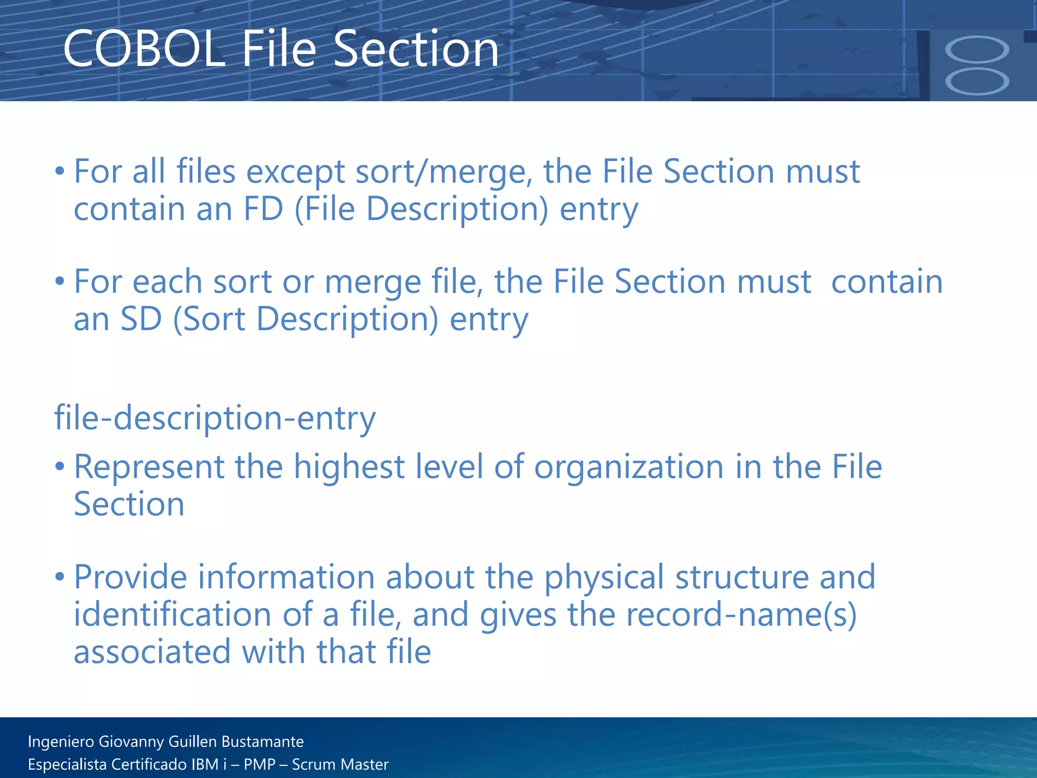Ingeniero Giovanny Guillen Bustamante
Especialista Certificado IBM i – PMP – Scrum Master
• For all files except sort/merge, the File Section must
contain an FD (File Description) entry
• For each sort or merge file, the File Section must contain
an SD (Sort Description) entry
COBOL File Section
file-description-entry
• Represent the highest level of organization in the File
Section
• Provide information about the physical structure and
identification of a file, and gives the record-name(s)
associated with that file
 
