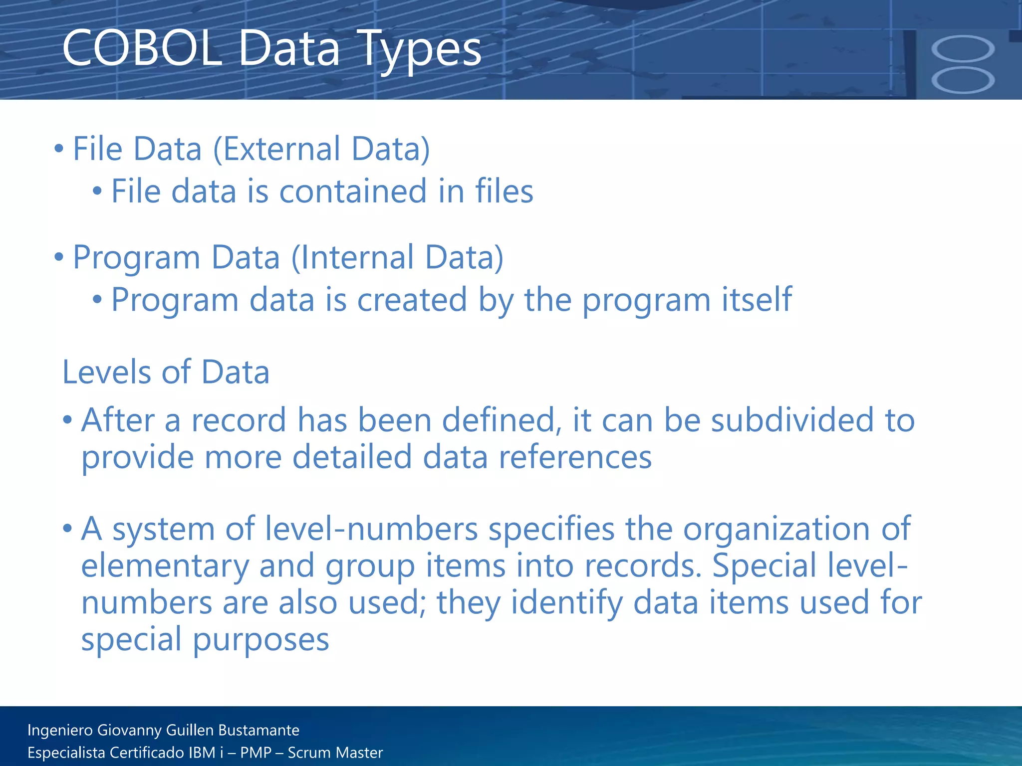 Ingeniero Giovanny Guillen Bustamante
Especialista Certificado IBM i – PMP – Scrum Master
• File Data (External Data)
• File data is contained in files
• Program Data (Internal Data)
• Program data is created by the program itself
COBOL Data Types
Levels of Data
• After a record has been defined, it can be subdivided to
provide more detailed data references
• A system of level-numbers specifies the organization of
elementary and group items into records. Special level-
numbers are also used; they identify data items used for
special purposes
 