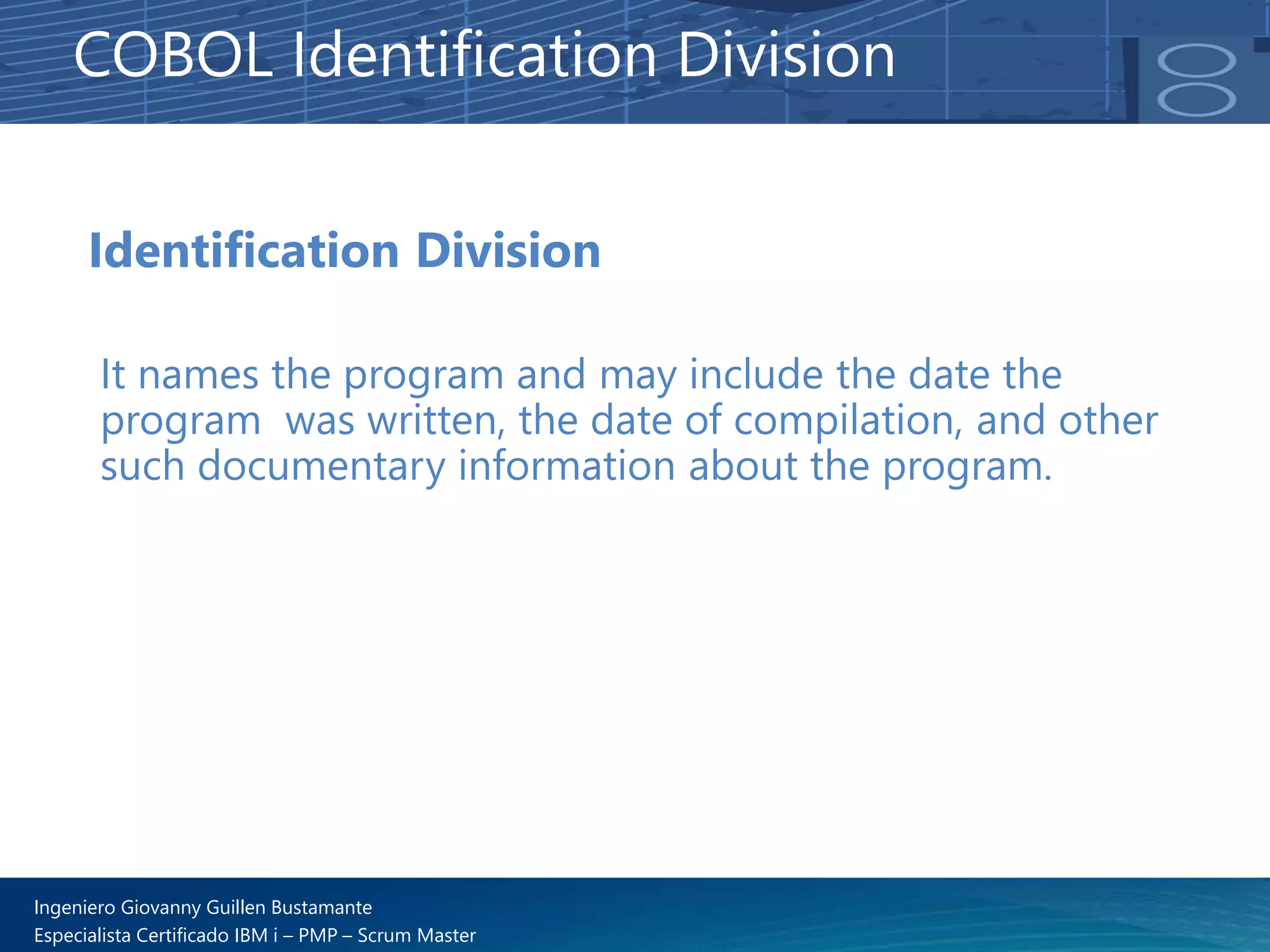 Ingeniero Giovanny Guillen Bustamante
Especialista Certificado IBM i – PMP – Scrum Master
Identification Division
It names the program and may include the date the
program was written, the date of compilation, and other
such documentary information about the program.
COBOL Identification Division
 