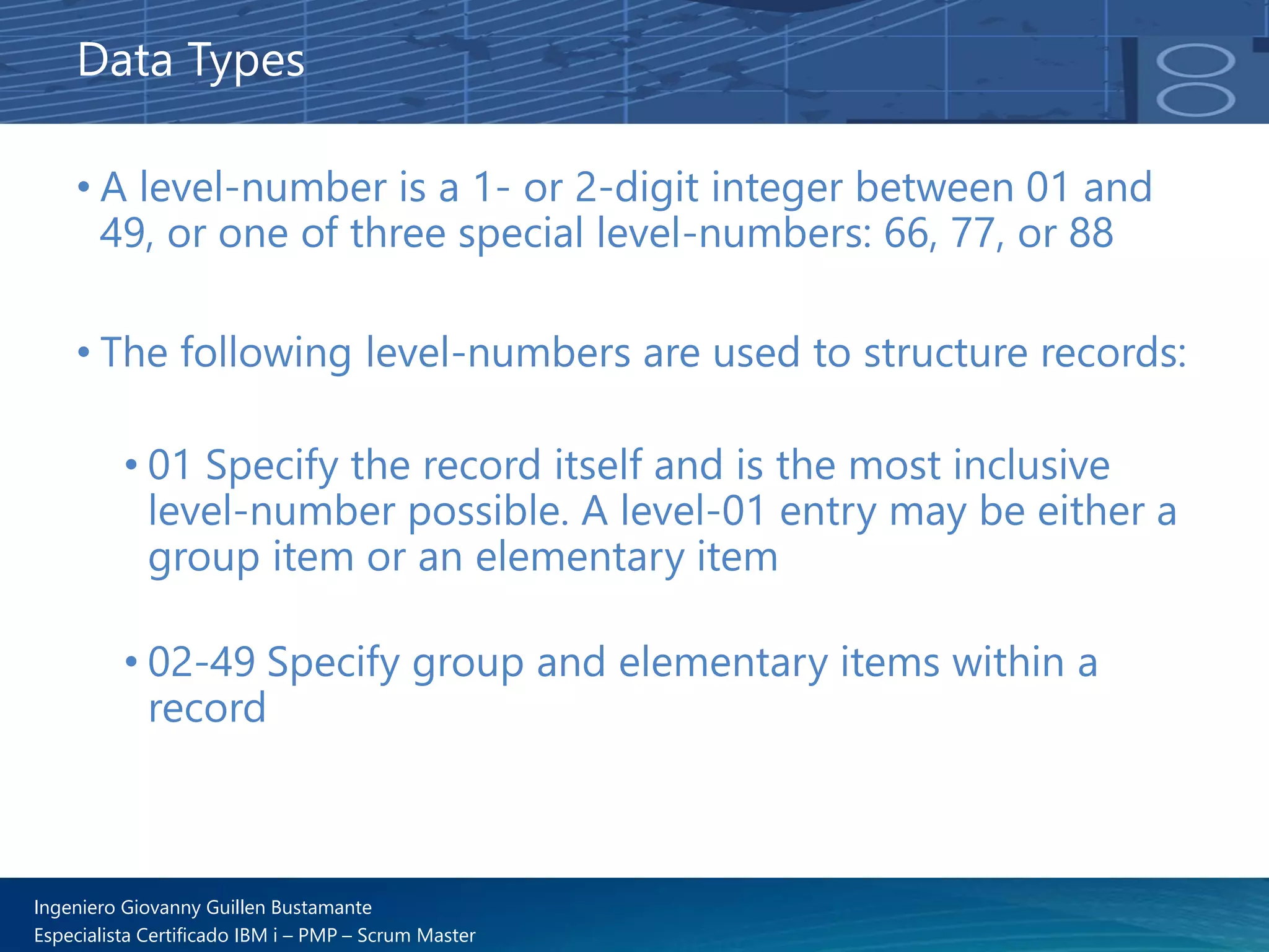 Ingeniero Giovanny Guillen Bustamante
Especialista Certificado IBM i – PMP – Scrum Master
• A level-number is a 1- or 2-digit integer between 01 and
49, or one of three special level-numbers: 66, 77, or 88
• The following level-numbers are used to structure records:
• 01 Specify the record itself and is the most inclusive
level-number possible. A level-01 entry may be either a
group item or an elementary item
• 02-49 Specify group and elementary items within a
record
Data Types
 